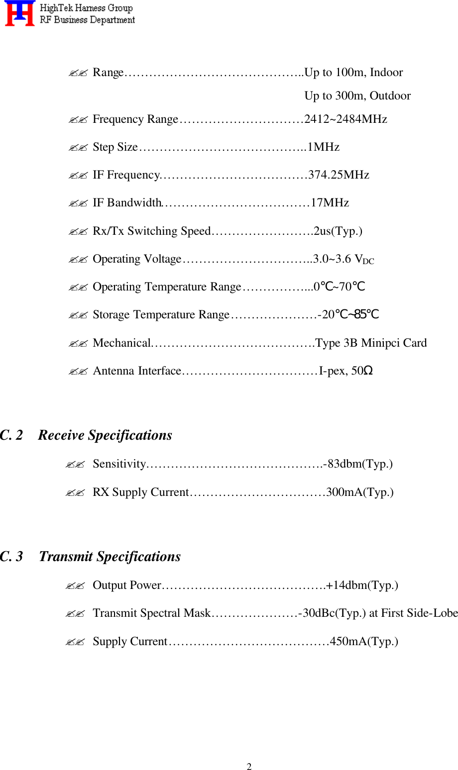   2 ?? Range……………………………………..Up to 100m, Indoor Up to 300m, Outdoor ?? Frequency Range…………………………2412~2484MHz ?? Step Size…………………………………..1MHz ?? IF Frequency………………………………374.25MHz ?? IF Bandwidth………………………………17MHz ?? Rx/Tx Switching Speed…………………….2us(Typ.) ?? Operating Voltage…………………………..3.0~3.6 VDC ?? Operating Temperature Range……………...0℃~70℃ ?? Storage Temperature Range…………………-20℃~85℃ ?? Mechanical………………………………….Type 3B Minipci Card ?? Antenna Interface……………………………I-pex, 50Ω      C. 2  Receive Specifications ?? Sensitivity…………………………………….-83dbm(Typ.) ?? RX Supply Current……………………………300mA(Typ.)      C. 3  Transmit Specifications ?? Output Power………………………………….+14dbm(Typ.) ?? Transmit Spectral Mask…………………-30dBc(Typ.) at First Side-Lobe ?? Supply Current…………………………………450mA(Typ.)    