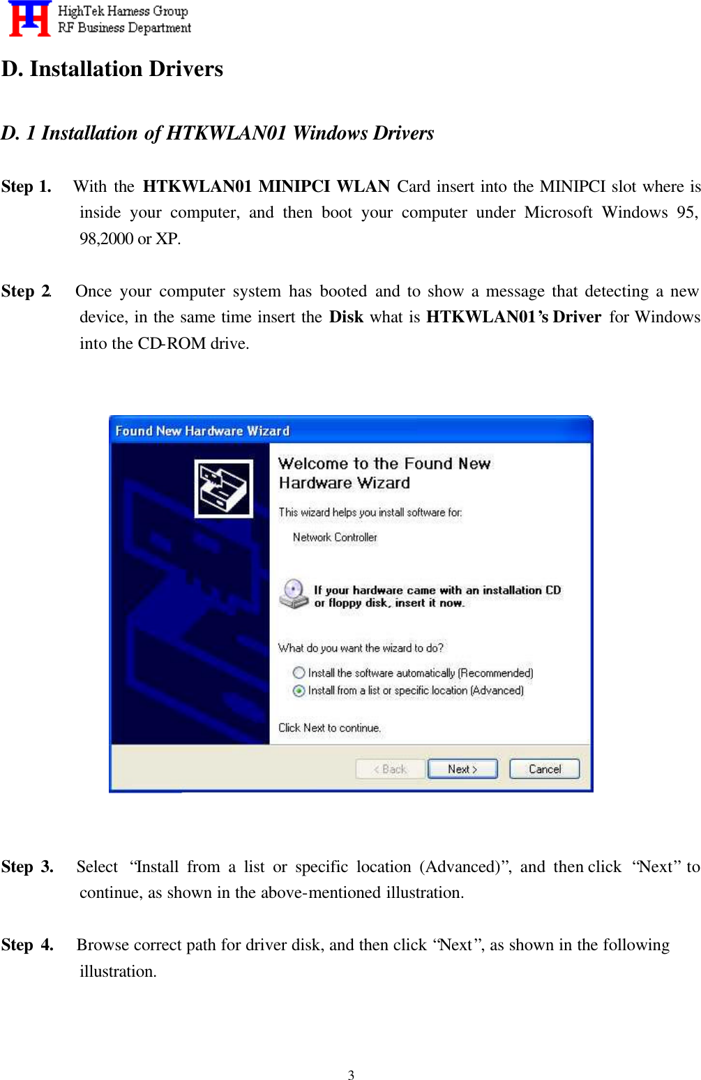   3D. Installation Drivers  D. 1 Installation of HTKWLAN01 Windows Drivers  Step 1.   With the HTKWLAN01 MINIPCI WLAN Card insert into the MINIPCI slot where is inside your computer, and then boot your computer under Microsoft Windows 95, 98,2000 or XP.  Step 2.   Once your computer system has booted and to show a message that detecting a new device, in the same time insert the Disk what is HTKWLAN01’s Driver  for Windows into the CD-ROM drive.                             Step 3.   Select  “Install from a list or specific location (Advanced)”, and then click  “Next” to continue, as shown in the above-mentioned illustration.  Step 4.   Browse correct path for driver disk, and then click “Next”, as shown in the following illustration.   