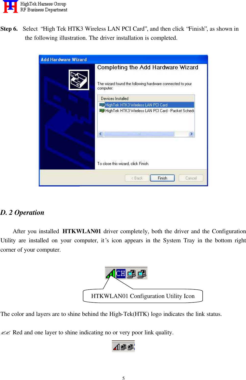   5 Step 6.  Select “High Tek HTK3 Wireless LAN PCI Card”, and then click “Finish”, as shown in the following illustration. The driver installation is completed.       D. 2 Operation               After you installed  HTKWLAN01 driver completely, both the driver and the Configuration Utility are installed on your computer, it’s icon appears in the System Tray in the bottom right corner of your computer.        The color and layers are to shine behind the High-Tek(HTK) logo indicates the link status.  ?? Red and one layer to shine indicating no or very poor link quality.   HTKWLAN01 Configuration Utility Icon 