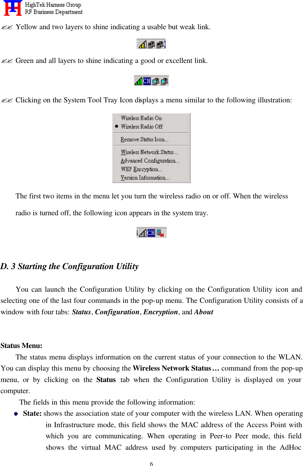   6?? Yellow and two layers to shine indicating a usable but weak link.  ?? Green and all layers to shine indicating a good or excellent link.  ?? Clicking on the System Tool Tray Icon displays a menu similar to the following illustration:  The first two items in the menu let you turn the wireless radio on or off. When the wireless radio is turned off, the following icon appears in the system tray.   D. 3 Starting the Configuration Utility    You can launch the Configuration Utility by clicking on the Configuration Utility icon and selecting one of the last four commands in the pop-up menu. The Configuration Utility consists of a window with four tabs: Status, Configuration, Encryption, and About      Status Menu: The status menu displays information on the current status of your connection to the WLAN. You can display this menu by choosing the Wireless Network Status… command from the pop-up menu, or by clicking on the Status tab when the Configuration Utility is displayed on your computer.   The fields in this menu provide the following information:  State: shows the association state of your computer with the wireless LAN. When operating in Infrastructure mode, this field shows the MAC address of the Access Point with which you are communicating. When operating in Peer-to Peer mode, this field shows the virtual MAC address used by computers participating in the AdHoc 