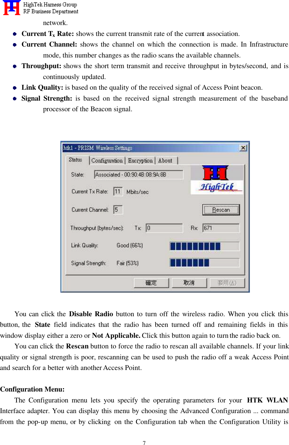   7network.  Current Tx Rate: shows the current transmit rate of the current association.  Current Channel: shows the channel on which the connection is made. In Infrastructure mode, this number changes as the radio scans the available channels.  Throughput: shows the short term transmit and receive throughput in bytes/second, and is continuously updated.  Link Quality: is based on the quality of the received signal of Access Point beacon.  Signal Strength: is based on the received signal strength measurement of the baseband processor of the Beacon signal.          You can click the Disable Radio button to turn off the wireless radio. When you click this button, the  State  field indicates that the radio has been turned off and remaining fields in this window display either a zero or Not Applicable. Click this button again to turn the radio back on.   You can click the Rescan button to force the radio to rescan all available channels. If your link quality or signal strength is poor, rescanning can be used to push the radio off a weak Access Point and search for a better with another Access Point.  Configuration Menu:     The Configuration menu lets you specify the operating parameters for your  HTK WLAN Interface adapter. You can display this menu by choosing the Advanced Configuration ... command from the pop-up menu, or by clicking  on the Configuration tab when the Configuration Utility is 