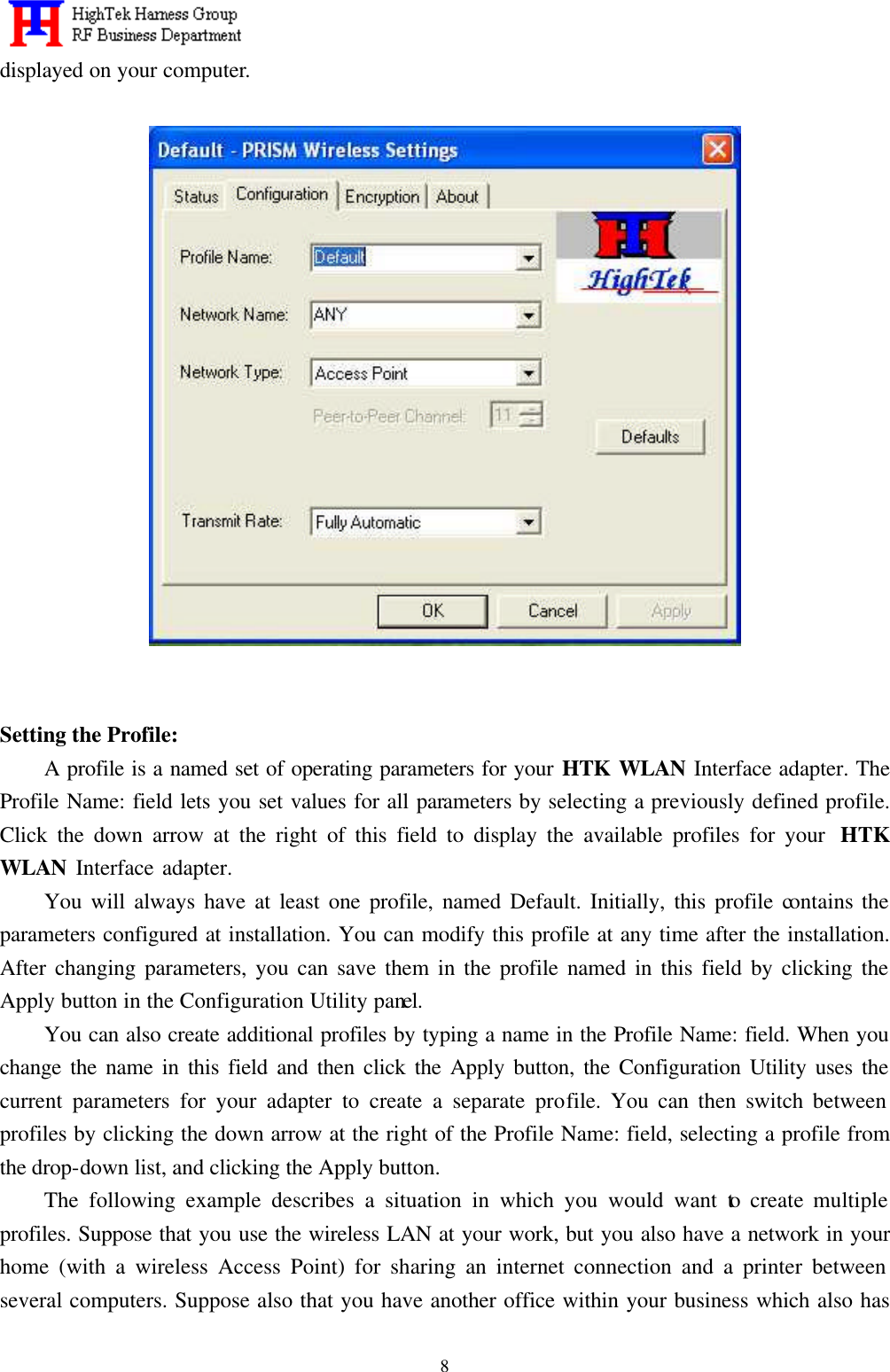   8displayed on your computer.         Setting the Profile: A profile is a named set of operating parameters for your HTK WLAN Interface adapter. The Profile Name: field lets you set values for all parameters by selecting a previously defined profile. Click the down arrow at the right of this field to display the available profiles for your  HTK WLAN Interface adapter.     You will always have at least one profile, named Default. Initially, this profile contains the parameters configured at installation. You can modify this profile at any time after the installation. After changing parameters, you can save them in the profile named in this field by clicking the Apply button in the Configuration Utility panel. You can also create additional profiles by typing a name in the Profile Name: field. When you change the name in this field and then click the Apply button, the Configuration Utility uses the current parameters for your adapter to create a separate profile. You can then switch between profiles by clicking the down arrow at the right of the Profile Name: field, selecting a profile from the drop-down list, and clicking the Apply button. The following example describes a situation in which you would want to create multiple profiles. Suppose that you use the wireless LAN at your work, but you also have a network in your home (with a wireless Access Point) for sharing an internet connection and a printer between several computers. Suppose also that you have another office within your business which also has 