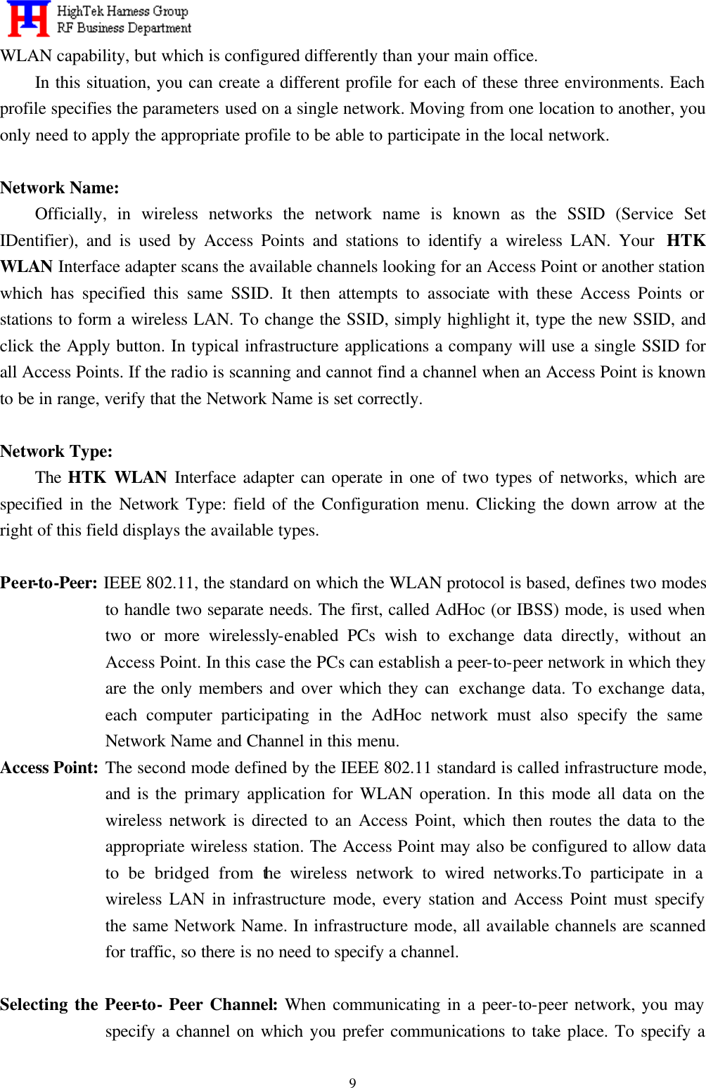   9WLAN capability, but which is configured differently than your main office. In this situation, you can create a different profile for each of these three environments. Each profile specifies the parameters used on a single network. Moving from one location to another, you only need to apply the appropriate profile to be able to participate in the local network.  Network Name: Officially, in wireless networks the network name is known as the SSID (Service Set IDentifier), and is used by Access Points and stations to identify a wireless LAN. Your  HTK WLAN Interface adapter scans the available channels looking for an Access Point or another station which has specified this same SSID. It then attempts to associate with these Access Points or stations to form a wireless LAN. To change the SSID, simply highlight it, type the new SSID, and click the Apply button. In typical infrastructure applications a company will use a single SSID for all Access Points. If the radio is scanning and cannot find a channel when an Access Point is known to be in range, verify that the Network Name is set correctly.  Network Type: The HTK WLAN Interface adapter can operate in one of two types of networks, which are specified in the Network Type: field of the Configuration menu. Clicking the down arrow at the right of this field displays the available types.  Peer-to-Peer: IEEE 802.11, the standard on which the WLAN protocol is based, defines two modes to handle two separate needs. The first, called AdHoc (or IBSS) mode, is used when two or more wirelessly-enabled PCs wish to exchange data directly, without an Access Point. In this case the PCs can establish a peer-to-peer network in which they are the only members and over which they can  exchange data. To exchange data, each computer participating in the AdHoc network must also specify the same Network Name and Channel in this menu. Access Point: The second mode defined by the IEEE 802.11 standard is called infrastructure mode, and is the primary application for WLAN operation. In this mode all data on the wireless network is directed to an Access Point, which then routes the data to the appropriate wireless station. The Access Point may also be configured to allow data to be bridged from the wireless network to wired networks.To participate in a wireless LAN in infrastructure mode, every station and Access Point must specify the same Network Name. In infrastructure mode, all available channels are scanned for traffic, so there is no need to specify a channel.  Selecting the Peer-to- Peer Channel: When communicating in a peer-to-peer network, you may specify a channel on which you prefer communications to take place. To specify a 