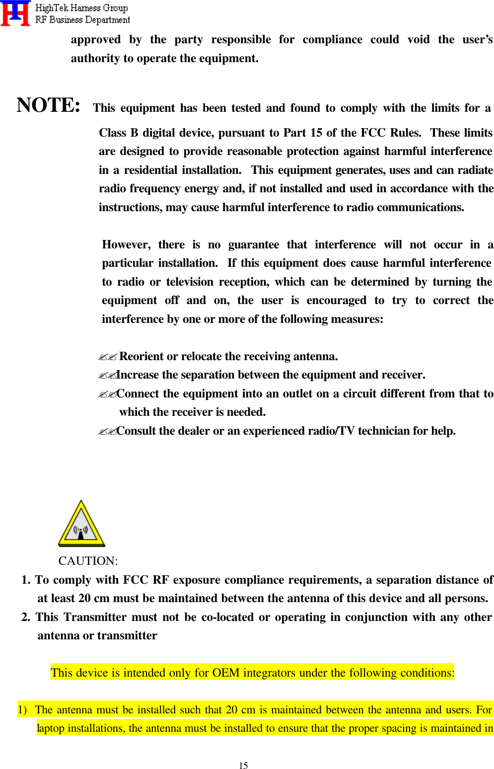   15 approved by the party responsible for compliance could void the user’s authority to operate the equipment.  NOTE:  This equipment has been tested and found to comply with the limits for a Class B digital device, pursuant to Part 15 of the FCC Rules.  These limits are designed to provide reasonable protection against harmful interference in a residential installation.  This equipment generates, uses and can radiate radio frequency energy and, if not installed and used in accordance with the instructions, may cause harmful interference to radio communications.  However, there is no guarantee that interference will not occur in a particular installation.  If this equipment does cause harmful interference to radio or television reception, which can be determined by turning the equipment off and on, the user is encouraged to try to correct the interference by one or more of the following measures:  ??Reorient or relocate the receiving antenna. ??Increase the separation between the equipment and receiver. ??Connect the equipment into an outlet on a circuit different from that to  which the receiver is needed. ??Consult the dealer or an experienced radio/TV technician for help.     CAUTION: 1. To comply with FCC RF exposure compliance requirements, a separation distance of at least 20 cm must be maintained between the antenna of this device and all persons. 2. This Transmitter must not be co-located or operating in conjunction with any other antenna or transmitter    This device is intended only for OEM integrators under the following conditions:  1)  The antenna must be installed such that 20 cm is maintained between the antenna and users. For laptop installations, the antenna must be installed to ensure that the proper spacing is maintained in 