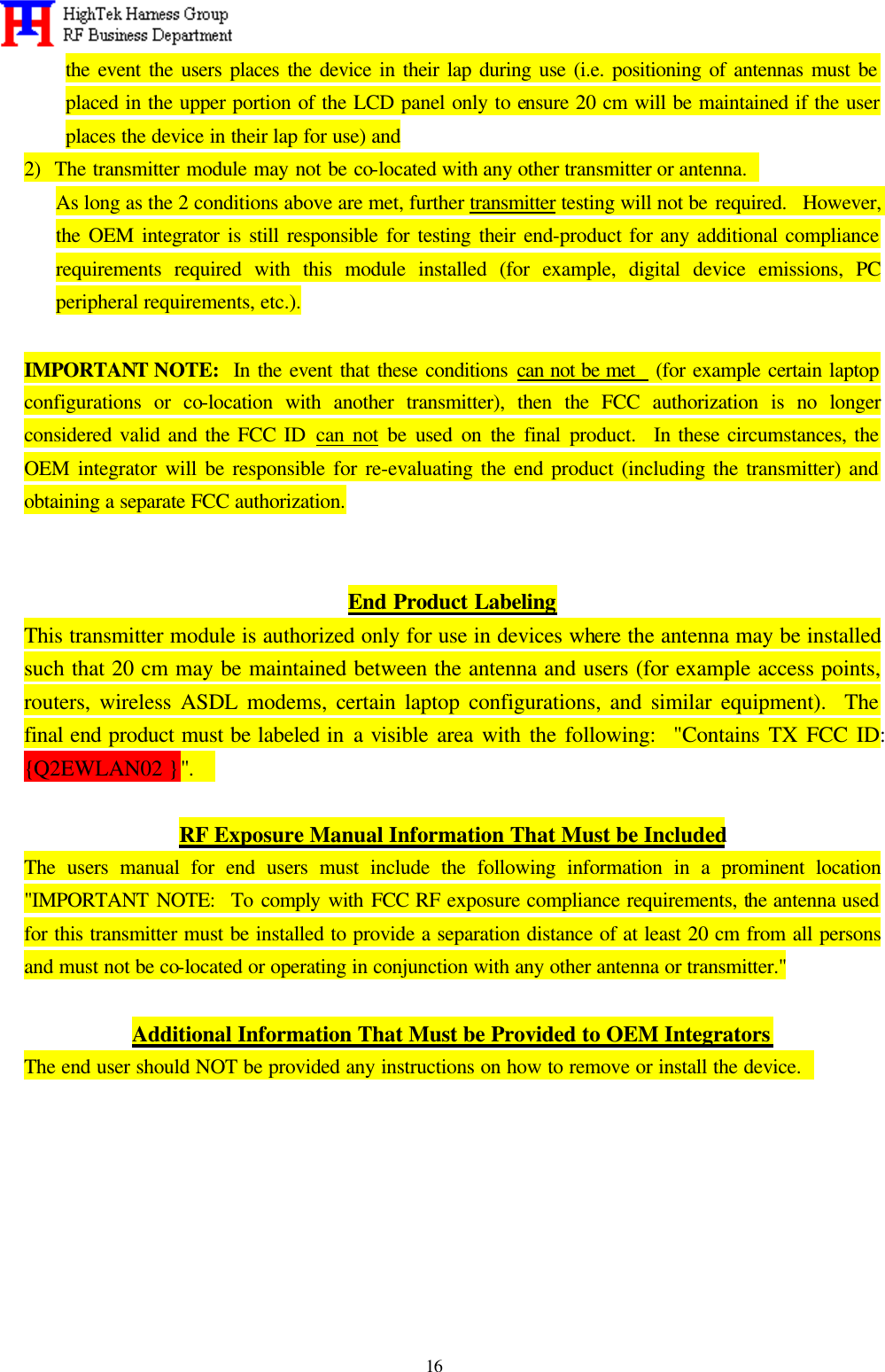   16 the event the users places the device in their lap during use (i.e. positioning of antennas must be placed in the upper portion of the LCD panel only to ensure 20 cm will be maintained if the user places the device in their lap for use) and 2)  The transmitter module may not be co-located with any other transmitter or antenna.   As long as the 2 conditions above are met, further transmitter testing will not be required.  However, the OEM integrator is still responsible for testing their end-product for any additional compliance requirements required with this module installed (for example, digital device emissions, PC peripheral requirements, etc.).  IMPORTANT NOTE:  In the event that these conditions can not be met   (for example certain laptop configurations or co-location with another transmitter), then the FCC authorization is no longer considered valid and the FCC ID can not be used on the final product.  In these circumstances, the OEM integrator will be responsible for re-evaluating the end product (including the transmitter) and obtaining a separate FCC authorization.   End Product Labeling This transmitter module is authorized only for use in devices where the antenna may be installed such that 20 cm may be maintained between the antenna and users (for example access points, routers, wireless ASDL modems, certain laptop configurations, and similar equipment).  The final end product must be labeled in a visible area with the following:  &quot;Contains TX FCC ID:  {Q2EWLAN02 }&quot;.    RF Exposure Manual Information That Must be Included The users manual for end users must include the following information in a prominent location &quot;IMPORTANT NOTE:  To comply with FCC RF exposure compliance requirements, the antenna used for this transmitter must be installed to provide a separation distance of at least 20 cm from all persons and must not be co-located or operating in conjunction with any other antenna or transmitter.&quot;  Additional Information That Must be Provided to OEM Integrators The end user should NOT be provided any instructions on how to remove or install the device.          