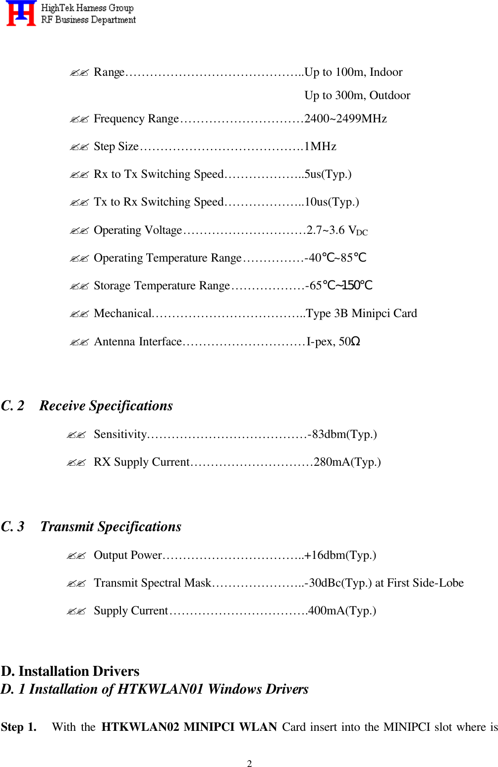   2 ?? Range……………………………………..Up to 100m, Indoor Up to 300m, Outdoor ?? Frequency Range…………………………2400~2499MHz ?? Step Size………………………………….1MHz ?? Rx to Tx Switching Speed………………..5us(Typ.) ?? Tx to Rx Switching Speed………………..10us(Typ.) ?? Operating Voltage…………………………2.7~3.6 VDC ?? Operating Temperature Range……………-40℃~85℃ ?? Storage Temperature Range………………-65℃~150℃ ?? Mechanical………………………………..Type 3B Minipci Card ?? Antenna Interface…………………………I-pex, 50Ω      C. 2  Receive Specifications ?? Sensitivity…………………………………-83dbm(Typ.) ?? RX Supply Current…………………………280mA(Typ.)      C. 3  Transmit Specifications ?? Output Power……………………………..+16dbm(Typ.) ?? Transmit Spectral Mask…………………..-30dBc(Typ.) at First Side-Lobe ?? Supply Current…………………………….400mA(Typ.)     D. Installation Drivers D. 1 Installation of HTKWLAN01 Windows Drivers  Step 1.   With the HTKWLAN02 MINIPCI WLAN Card insert into the MINIPCI slot where is 