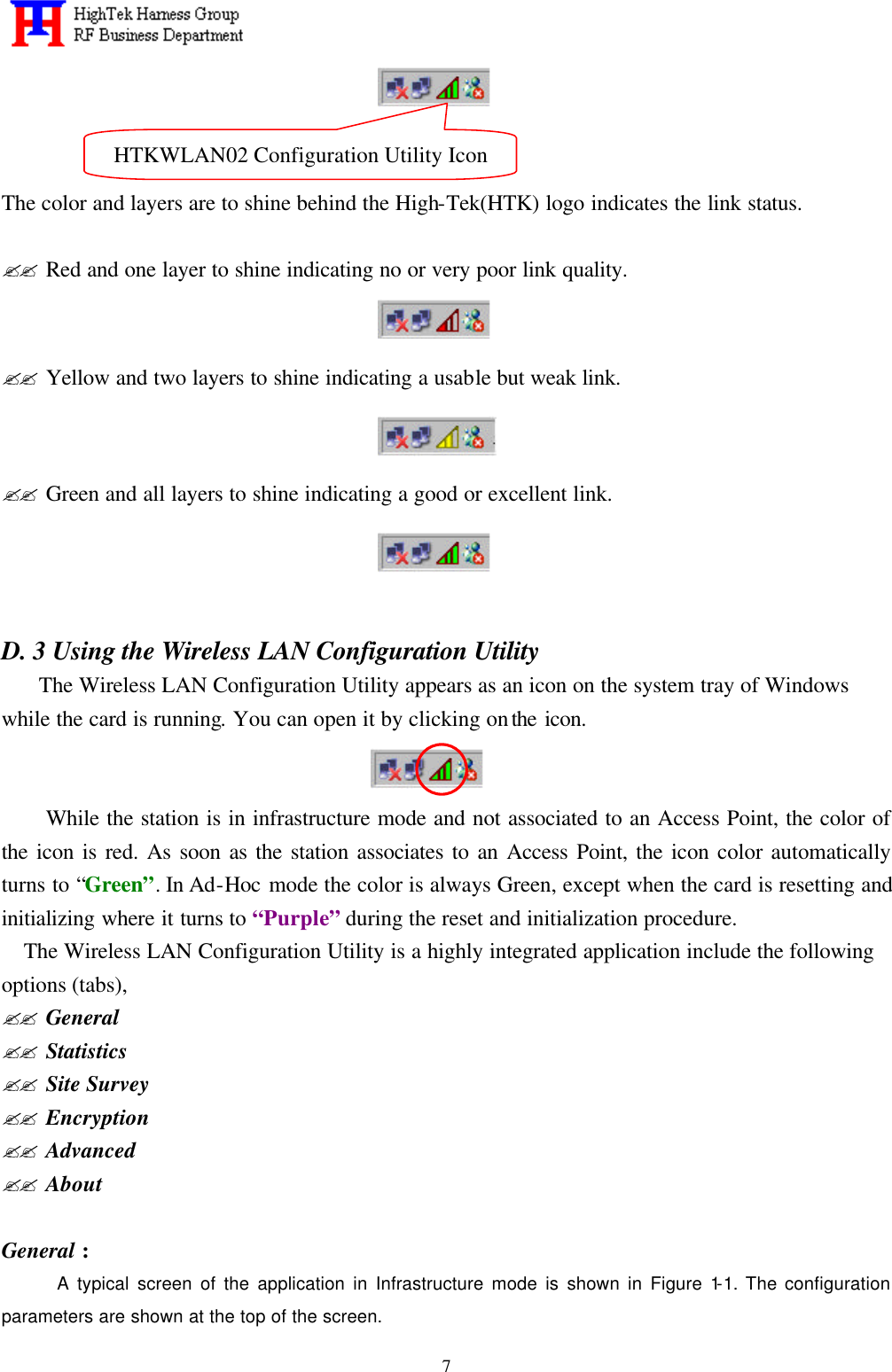   7   The color and layers are to shine behind the High-Tek(HTK) logo indicates the link status.  ?? Red and one layer to shine indicating no or very poor link quality.  ?? Yellow and two layers to shine indicating a usable but weak link.  ?? Green and all layers to shine indicating a good or excellent link.   D. 3 Using the Wireless LAN Configuration Utility   The Wireless LAN Configuration Utility appears as an icon on the system tray of Windows while the card is running. You can open it by clicking on the icon.         While the station is in infrastructure mode and not associated to an Access Point, the color of the icon is red. As soon as the station associates to an Access Point, the icon color automatically turns to “Green”. In Ad-Hoc mode the color is always Green, except when the card is resetting and initializing where it turns to “Purple” during the reset and initialization procedure. The Wireless LAN Configuration Utility is a highly integrated application include the following options (tabs), ?? General ?? Statistics ?? Site Survey ?? Encryption ?? Advanced ?? About  General : A typical screen of the application in Infrastructure mode is shown in Figure 1-1. The configuration parameters are shown at the top of the screen. HTKWLAN02 Configuration Utility Icon 