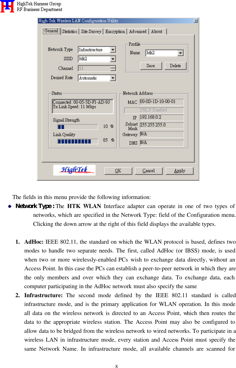   8  The fields in this menu provide the following information:  Network Type : The  HTK WLAN Interface adapter can operate in one of two types of networks, which are specified in the Network Type: field of the Configuration menu. Clicking the down arrow at the right of this field displays the available types.      1.  AdHoc: IEEE 802.11, the standard on which the WLAN protocol is based, defines two modes to handle two separate needs. The first, called AdHoc (or IBSS) mode, is used when two or more wirelessly-enabled PCs wish to exchange data directly, without an Access Point. In this case the PCs can establish a peer-to-peer network in which they are the only members and over which they can exchange data. To exchange data, each computer participating in the AdHoc network must also specify the same 2.  Infrastructure: The second mode defined by the IEEE 802.11 standard is called infrastructure mode, and is the primary application for WLAN operation. In this mode all data on the wireless network is directed to an Access Point, which then routes the data to the appropriate wireless station. The Access Point may also be configured to allow data to be bridged from the wireless network to wired networks. To participate in a wireless LAN in infrastructure mode, every station and Access Point must specify the same Network Name. In infrastructure mode, all available channels are scanned for 