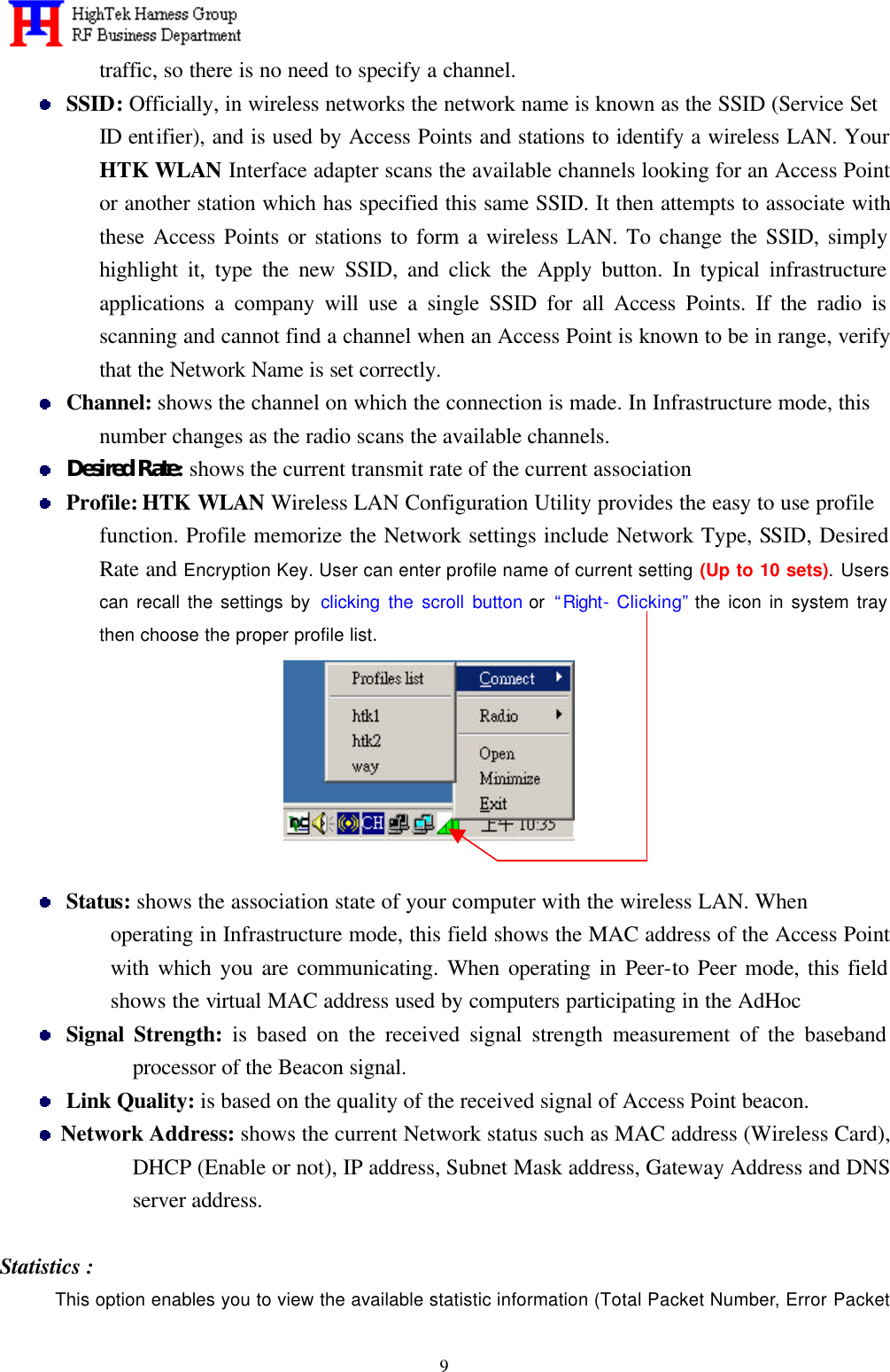   9traffic, so there is no need to specify a channel.  SSID: Officially, in wireless networks the network name is known as the SSID (Service Set   ID entifier), and is used by Access Points and stations to identify a wireless LAN. Your HTK WLAN Interface adapter scans the available channels looking for an Access Point or another station which has specified this same SSID. It then attempts to associate with these Access Points or stations to form a wireless LAN. To change the SSID, simply highlight it, type the new SSID, and click the Apply button. In typical infrastructure applications a company will use a single SSID for all Access Points. If the radio is scanning and cannot find a channel when an Access Point is known to be in range, verify that the Network Name is set correctly.  Channel: shows the channel on which the connection is made. In Infrastructure mode, this number changes as the radio scans the available channels.  Desired Rate: shows the current transmit rate of the current association  Profile: HTK WLAN Wireless LAN Configuration Utility provides the easy to use profile function. Profile memorize the Network settings include Network Type, SSID, Desired Rate and Encryption Key. User can enter profile name of current setting (Up to 10 sets). Users can recall the settings by clicking the scroll button or  “Right- Clicking” the icon in system tray then choose the proper profile list.    Status: shows the association state of your computer with the wireless LAN. When operating in Infrastructure mode, this field shows the MAC address of the Access Point with which you are communicating. When operating in Peer-to Peer mode, this field shows the virtual MAC address used by computers participating in the AdHoc  Signal Strength: is based on the received signal strength measurement of the baseband processor of the Beacon signal.  Link Quality: is based on the quality of the received signal of Access Point beacon.  Network Address: shows the current Network status such as MAC address (Wireless Card), DHCP (Enable or not), IP address, Subnet Mask address, Gateway Address and DNS server address.  Statistics : This option enables you to view the available statistic information (Total Packet Number, Error Packet 