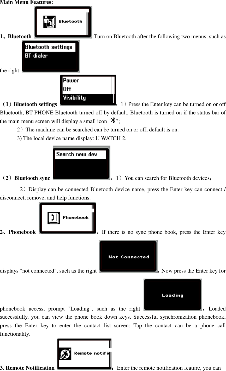  Main Menu Features: 1、Bluetooth  :Turn on Bluetooth after the following two menus, such as the right  : （1）Bluetooth settings  ：1）Press the Enter key can be turned on or off Bluetooth, BT PHONE Bluetooth turned off by default, Bluetooth is turned on if the status bar of the main menu screen will display a small icon &quot; &quot;;         2）The machine can be searched can be turned on or off, default is on. 3) The local device name display: U WATCH 2. （2）Bluetooth sync  ：1）You can search for Bluetooth devices；        2）Display can be connected Bluetooth device name, press the Enter key can connect / disconnect, remove, and help functions.   2、Phonebook  ：If there is  no  sync phone book, press the  Enter key displays &quot;not connected&quot;, such as the right  ，Now press the Enter key for phonebook  access,  prompt  &quot;Loading&quot;,  such  as  the  right  ，Loaded successfully,  you can  view the phone book down keys. Successful synchronization phonebook, press  the  Enter  key  to  enter  the  contact  list  screen:  Tap  the  contact  can  be  a  phone  call functionality. 3. Remote Notification  ：Enter the remote notification feature, you can 