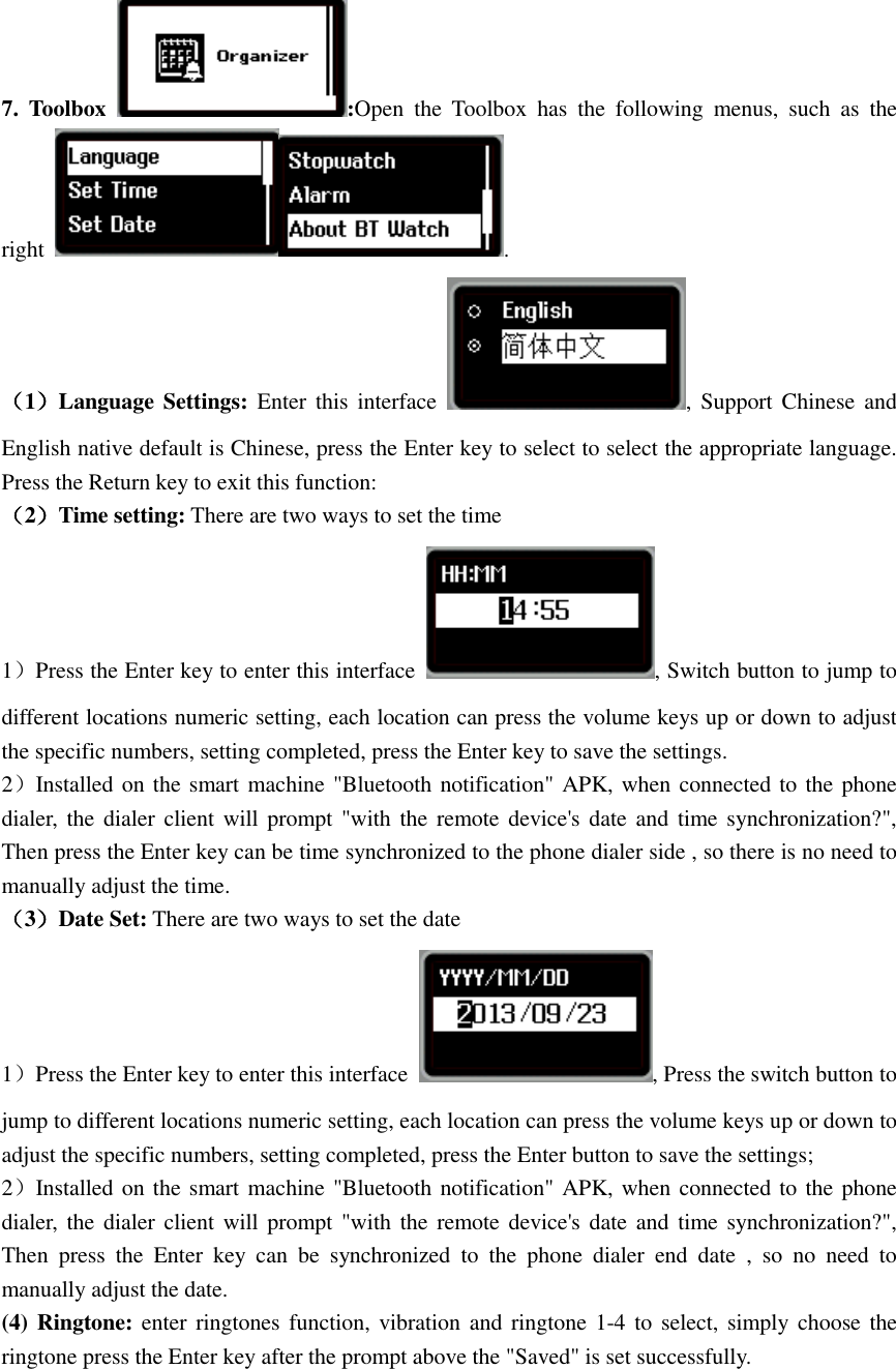  7. Toolbox  :Open  the  Toolbox  has  the  following  menus,  such  as  the right  . （1）Language Settings:  Enter  this  interface  ,  Support Chinese  and English native default is Chinese, press the Enter key to select to select the appropriate language. Press the Return key to exit this function: （2）Time setting: There are two ways to set the time 1）Press the Enter key to enter this interface  , Switch button to jump to different locations numeric setting, each location can press the volume keys up or down to adjust the specific numbers, setting completed, press the Enter key to save the settings. 2）Installed on the smart machine &quot;Bluetooth notification&quot; APK, when connected to the phone dialer,  the  dialer client will  prompt &quot;with the  remote device&apos;s date and  time synchronization?&quot;, Then press the Enter key can be time synchronized to the phone dialer side , so there is no need to manually adjust the time. （3）Date Set: There are two ways to set the date 1）Press the Enter key to enter this interface  , Press the switch button to jump to different locations numeric setting, each location can press the volume keys up or down to adjust the specific numbers, setting completed, press the Enter button to save the settings; 2）Installed on the smart machine &quot;Bluetooth notification&quot; APK, when connected to the phone dialer,  the  dialer client will  prompt &quot;with the  remote device&apos;s date and  time synchronization?&quot;, Then  press  the  Enter  key  can  be  synchronized  to  the  phone  dialer  end  date  ,  so  no  need  to manually adjust the date. (4) Ringtone: enter ringtones function, vibration and  ringtone 1-4 to  select, simply choose the ringtone press the Enter key after the prompt above the &quot;Saved&quot; is set successfully. 