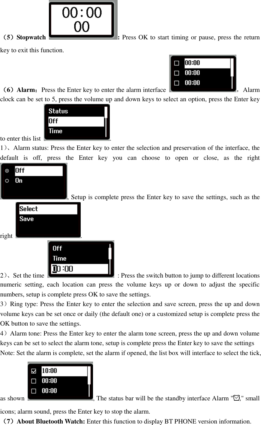  （5）Stopwatch  : Press OK to start timing or pause, press the return key to exit this function. （6）Alarm：Press the Enter key to enter the alarm interface  ，Alarm clock can be set to 5, press the volume up and down keys to select an option, press the Enter key to enter this list  . 1）、 Alarm status: Press the Enter key to enter the selection and preservation of the interface, the default  is  off,  press  the  Enter  key  you  can  choose  to  open  or  close,  as  the  right , Setup is complete press the Enter key to save the settings, such as the right  . 2）、 Set the time    : Press the switch button to jump to different locations numeric  setting,  each  location  can  press  the  volume  keys  up  or  down  to  adjust  the  specific numbers, setup is complete press OK to save the settings. 3）Ring type: Press the Enter key to enter the selection and save screen, press the up and down volume keys can be set once or daily (the default one) or a customized setup is complete press the OK button to save the settings. 4）Alarm tone: Press the Enter key to enter the alarm tone screen, press the up and down volume keys can be set to select the alarm tone, setup is complete press the Enter key to save the settings Note: Set the alarm is complete, set the alarm if opened, the list box will interface to select the tick, as shown  , The status bar will be the standby interface Alarm &quot; ,&quot; small icons; alarm sound, press the Enter key to stop the alarm. （7）About Bluetooth Watch: Enter this function to display BT PHONE version information. 