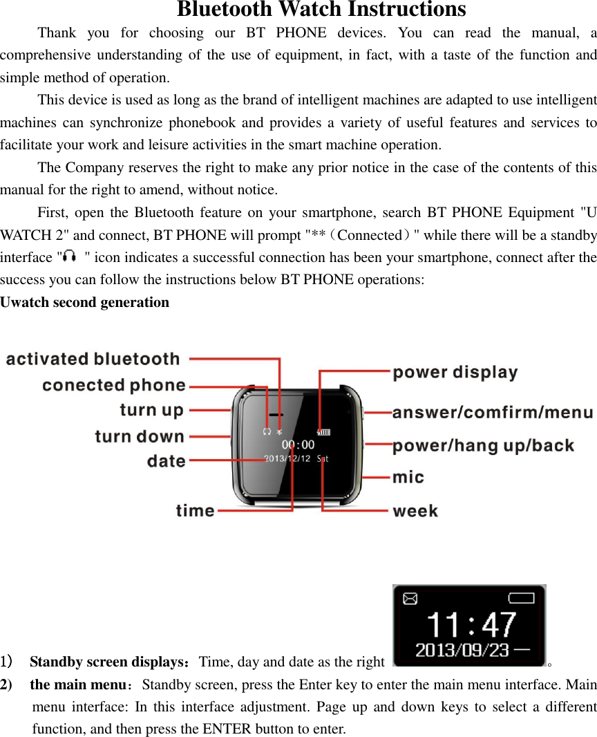  Bluetooth Watch Instructions Thank  you  for  choosing  our  BT  PHONE  devices.  You  can  read  the  manual,  a comprehensive understanding of the use of equipment, in fact, with a taste of the function and simple method of operation.   This device is used as long as the brand of intelligent machines are adapted to use intelligent machines can synchronize phonebook and provides a  variety of  useful features  and services to facilitate your work and leisure activities in the smart machine operation. The Company reserves the right to make any prior notice in the case of the contents of this manual for the right to amend, without notice. First, open the Bluetooth feature on your smartphone, search BT PHONE Equipment &quot;U WATCH 2&quot; and connect, BT PHONE will prompt &quot;**（Connected）&quot; while there will be a standby interface &quot;   &quot; icon indicates a successful connection has been your smartphone, connect after the success you can follow the instructions below BT PHONE operations: Uwatch second generation   1) Standby screen displays：Time, day and date as the right  。 2) the main menu：Standby screen, press the Enter key to enter the main menu interface. Main menu interface: In  this interface  adjustment. Page  up  and down keys to  select  a  different function, and then press the ENTER button to enter.            