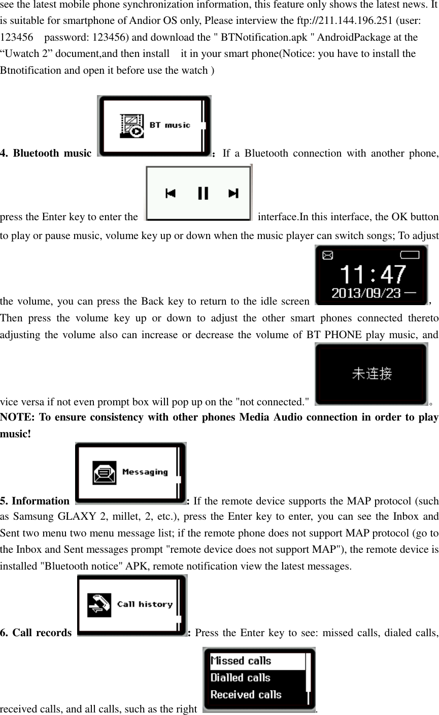  see the latest mobile phone synchronization information, this feature only shows the latest news. It is suitable for smartphone of Andior OS only, Please interview the ftp://211.144.196.251 (user: 123456    password: 123456) and download the &quot; BTNotification.apk &quot; AndroidPackage at the “Uwatch 2” document,and then install    it in your smart phone(Notice: you have to install the Btnotification and open it before use the watch )  4. Bluetooth  music  ：If  a  Bluetooth  connection  with  another  phone, press the Enter key to enter the    interface.In this interface, the OK button to play or pause music, volume key up or down when the music player can switch songs; To adjust the volume, you can press the Back key to return to the idle screen  ，Then  press  the  volume  key  up  or  down  to  adjust  the  other  smart  phones  connected  thereto adjusting the volume also can increase or decrease the volume of BT PHONE play music, and vice versa if not even prompt box will pop up on the &quot;not connected.&quot;  。 NOTE: To ensure consistency with other phones Media Audio connection in order to play music! 5. Information  : If the remote device supports the MAP protocol (such as Samsung GLAXY 2, millet, 2, etc.), press the Enter key to enter, you can see the Inbox and Sent two menu two menu message list; if the remote phone does not support MAP protocol (go to the Inbox and Sent messages prompt &quot;remote device does not support MAP&quot;), the remote device is installed &quot;Bluetooth notice&quot; APK, remote notification view the latest messages. 6. Call records  : Press the Enter key to see: missed calls, dialed calls, received calls, and all calls, such as the right  . 