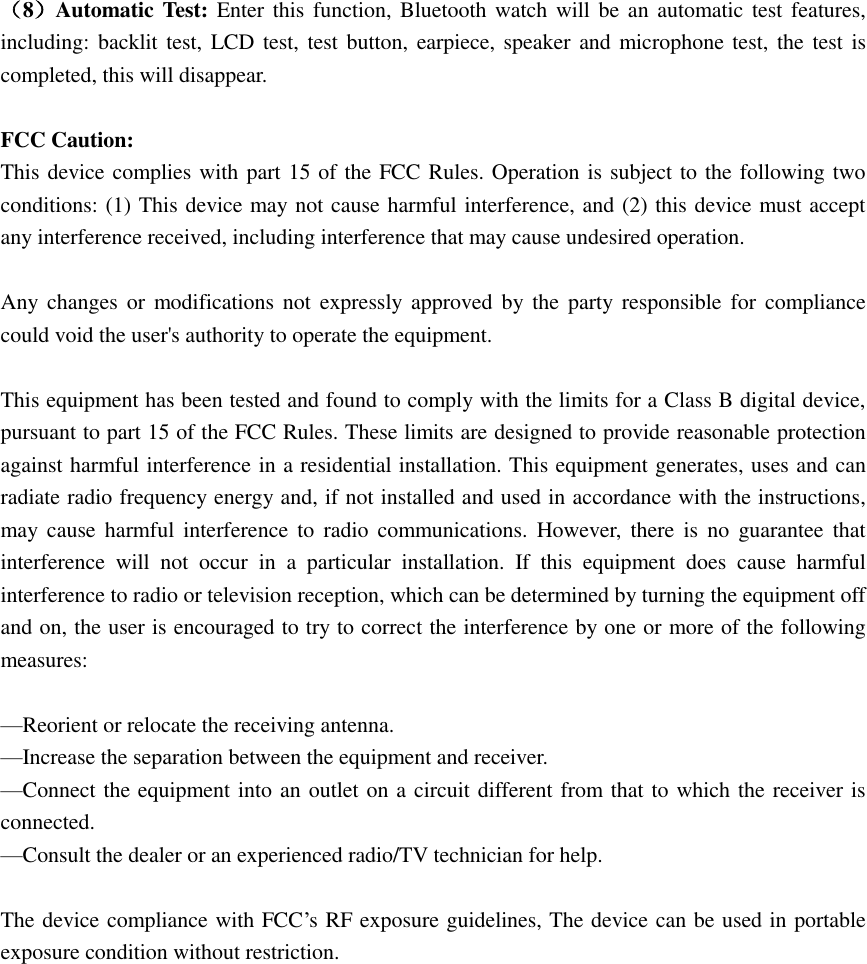  （8）Automatic Test:  Enter this  function, Bluetooth watch will be  an  automatic test features, including: backlit test, LCD test,  test button,  earpiece, speaker and microphone test,  the test is completed, this will disappear.  FCC Caution: This device complies with part 15 of the FCC Rules. Operation is subject to the following two conditions: (1) This device may not cause harmful interference, and (2) this device must accept any interference received, including interference that may cause undesired operation.  Any changes  or  modifications not  expressly approved  by  the  party responsible for  compliance could void the user&apos;s authority to operate the equipment.  This equipment has been tested and found to comply with the limits for a Class B digital device, pursuant to part 15 of the FCC Rules. These limits are designed to provide reasonable protection against harmful interference in a residential installation. This equipment generates, uses and can radiate radio frequency energy and, if not installed and used in accordance with the instructions, may  cause  harmful  interference  to  radio  communications.  However,  there  is  no  guarantee  that interference  will  not  occur  in  a  particular  installation.  If  this  equipment  does  cause  harmful interference to radio or television reception, which can be determined by turning the equipment off and on, the user is encouraged to try to correct the interference by one or more of the following measures:  —Reorient or relocate the receiving antenna. —Increase the separation between the equipment and receiver. —Connect the equipment into an outlet on a circuit different from that to which the receiver is connected. —Consult the dealer or an experienced radio/TV technician for help.  The device compliance with FCC’s RF exposure guidelines, The device can be used in portable exposure condition without restriction. 
