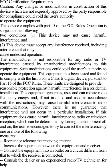 FCC Certification Requirements Caution: Any changes or modifications in construction of this device which are not expressly approved by the party responsible for compliance could void the user&apos;s authority to operate the equipment. This device complies with part 15 of the FCC Rules. Operation is subject to the following two conditions: (1) This device may not cause harmful interference, and (2) This device must accept any interference received, including interference that may cause undesired operation. The manufacturer is not responsible for any radio or TV interference caused by unauthorized modifications to this equipment. Such modifications could void the user’s authority to operate the equipment. This equipment has been tested and found to comply with the limits for a Class B digital device, pursuant to Part 15 of the FCC Rules. These limits are designed to provide reasonable protection against harmful interference in a residential installation. This equipment generates, uses and can radiate radio frequency energy and, if not installed and used in accordance with the instructions, may cause harmful interference to radio communications. However, there is no guarantee that interference will not occur in a particular installation. If this equipment does cause harmful interference to radio or television reception, which can be determined by turning the equipment off and on, the user is encouraged to try to correct the interference by one or more of the following measures: -- Reorient or relocate the receiving antenna. -- Increase the separation between the equipment and receiver. -- Connect the equipment into an outlet on a circuit different from that to which the receiver is connected. -- Consult the dealer or an experienced radio/TV technician for help.  