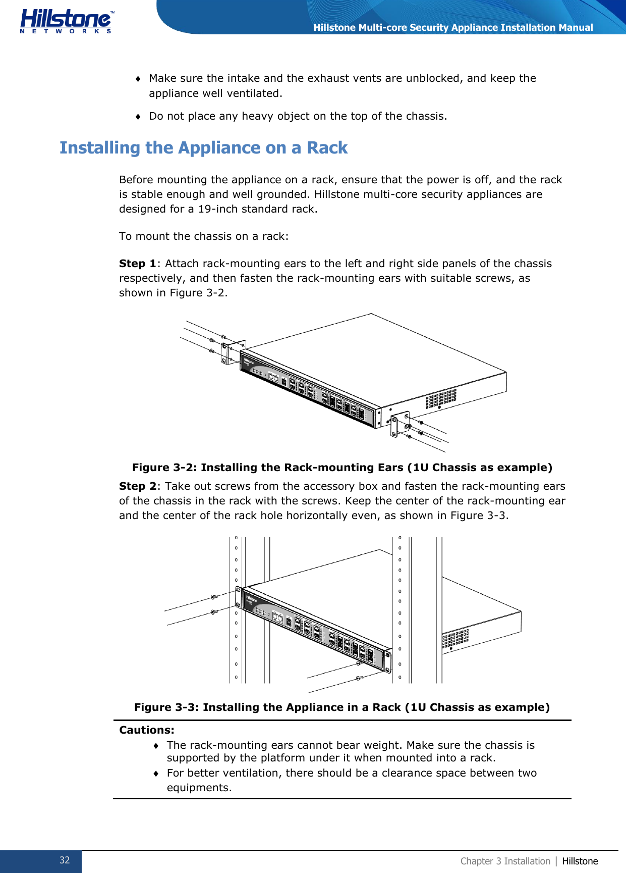  32 Chapter 3 Installation | Hillstone  Hillstone Multi-core Security Appliance Installation Manual  Make sure the intake and the exhaust vents are unblocked, and keep the appliance well ventilated.   Do not place any heavy object on the top of the chassis. Installing the Appliance on a Rack Before mounting the appliance on a rack, ensure that the power is off, and the rack is stable enough and well grounded. Hillstone multi-core security appliances are designed for a 19-inch standard rack.  To mount the chassis on a rack:  Step 1: Attach rack-mounting ears to the left and right side panels of the chassis respectively, and then fasten the rack-mounting ears with suitable screws, as shown in Figure 3-2.  Figure 3-2: Installing the Rack-mounting Ears (1U Chassis as example) Step 2: Take out screws from the accessory box and fasten the rack-mounting ears of the chassis in the rack with the screws. Keep the center of the rack-mounting ear and the center of the rack hole horizontally even, as shown in Figure 3-3.  Figure 3-3: Installing the Appliance in a Rack (1U Chassis as example) Cautions:  The rack-mounting ears cannot bear weight. Make sure the chassis is supported by the platform under it when mounted into a rack.  For better ventilation, there should be a clearance space between two equipments. 