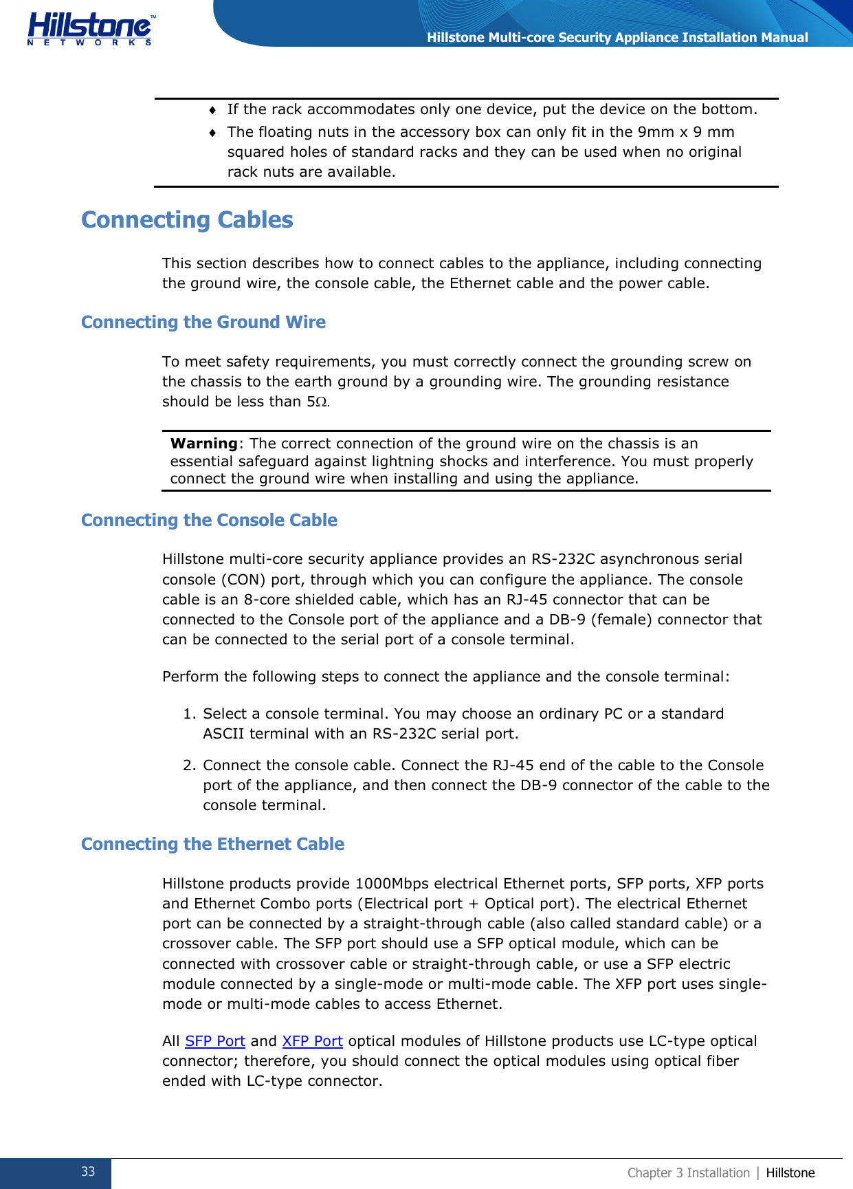  33 Chapter 3 Installation | Hillstone  Hillstone Multi-core Security Appliance Installation Manual  If the rack accommodates only one device, put the device on the bottom.  The floating nuts in the accessory box can only fit in the 9mm x 9 mm squared holes of standard racks and they can be used when no original rack nuts are available. Connecting Cables This section describes how to connect cables to the appliance, including connecting the ground wire, the console cable, the Ethernet cable and the power cable. Connecting the Ground Wire To meet safety requirements, you must correctly connect the grounding screw on the chassis to the earth ground by a grounding wire. The grounding resistance should be less than 5  Warning: The correct connection of the ground wire on the chassis is an essential safeguard against lightning shocks and interference. You must properly connect the ground wire when installing and using the appliance.  Connecting the Console Cable Hillstone multi-core security appliance provides an RS-232C asynchronous serial console (CON) port, through which you can configure the appliance. The console cable is an 8-core shielded cable, which has an RJ-45 connector that can be connected to the Console port of the appliance and a DB-9 (female) connector that can be connected to the serial port of a console terminal. Perform the following steps to connect the appliance and the console terminal: 1. Select a console terminal. You may choose an ordinary PC or a standard ASCII terminal with an RS-232C serial port. 2. Connect the console cable. Connect the RJ-45 end of the cable to the Console port of the appliance, and then connect the DB-9 connector of the cable to the console terminal. Connecting the Ethernet Cable Hillstone products provide 1000Mbps electrical Ethernet ports, SFP ports, XFP ports and Ethernet Combo ports (Electrical port + Optical port). The electrical Ethernet port can be connected by a straight-through cable (also called standard cable) or a crossover cable. The SFP port should use a SFP optical module, which can be connected with crossover cable or straight-through cable, or use a SFP electric module connected by a single-mode or multi-mode cable. The XFP port uses single-mode or multi-mode cables to access Ethernet. All SFP Port and XFP Port optical modules of Hillstone products use LC-type optical connector; therefore, you should connect the optical modules using optical fiber ended with LC-type connector. 