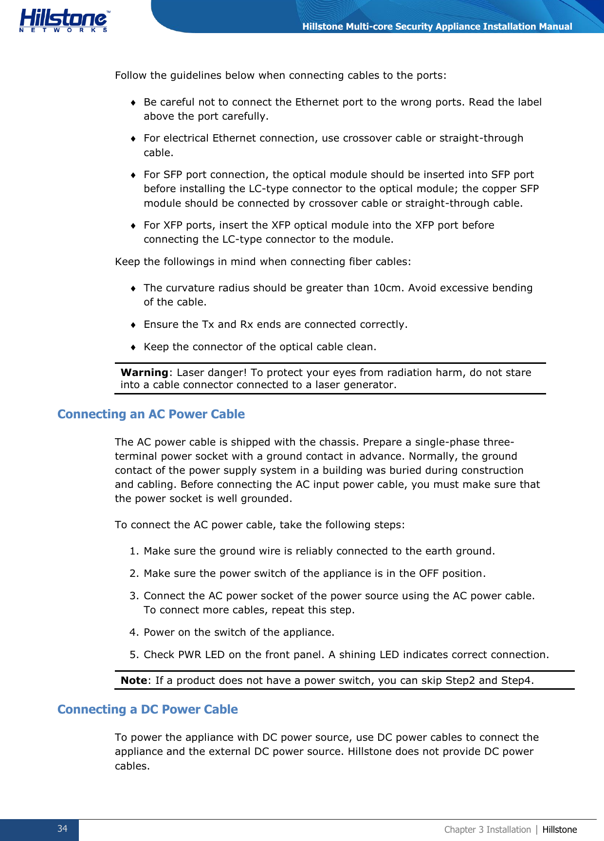  34 Chapter 3 Installation | Hillstone  Hillstone Multi-core Security Appliance Installation Manual Follow the guidelines below when connecting cables to the ports:  Be careful not to connect the Ethernet port to the wrong ports. Read the label above the port carefully.  For electrical Ethernet connection, use crossover cable or straight-through cable.  For SFP port connection, the optical module should be inserted into SFP port before installing the LC-type connector to the optical module; the copper SFP module should be connected by crossover cable or straight-through cable.  For XFP ports, insert the XFP optical module into the XFP port before connecting the LC-type connector to the module. Keep the followings in mind when connecting fiber cables:  The curvature radius should be greater than 10cm. Avoid excessive bending of the cable.  Ensure the Tx and Rx ends are connected correctly.  Keep the connector of the optical cable clean. Warning: Laser danger! To protect your eyes from radiation harm, do not stare      into a cable connector connected to a laser generator.   Connecting an AC Power Cable The AC power cable is shipped with the chassis. Prepare a single-phase three-terminal power socket with a ground contact in advance. Normally, the ground contact of the power supply system in a building was buried during construction and cabling. Before connecting the AC input power cable, you must make sure that the power socket is well grounded. To connect the AC power cable, take the following steps: 1. Make sure the ground wire is reliably connected to the earth ground. 2. Make sure the power switch of the appliance is in the OFF position. 3. Connect the AC power socket of the power source using the AC power cable. To connect more cables, repeat this step. 4. Power on the switch of the appliance. 5. Check PWR LED on the front panel. A shining LED indicates correct connection. Note: If a product does not have a power switch, you can skip Step2 and Step4.  Connecting a DC Power Cable To power the appliance with DC power source, use DC power cables to connect the appliance and the external DC power source. Hillstone does not provide DC power cables. 