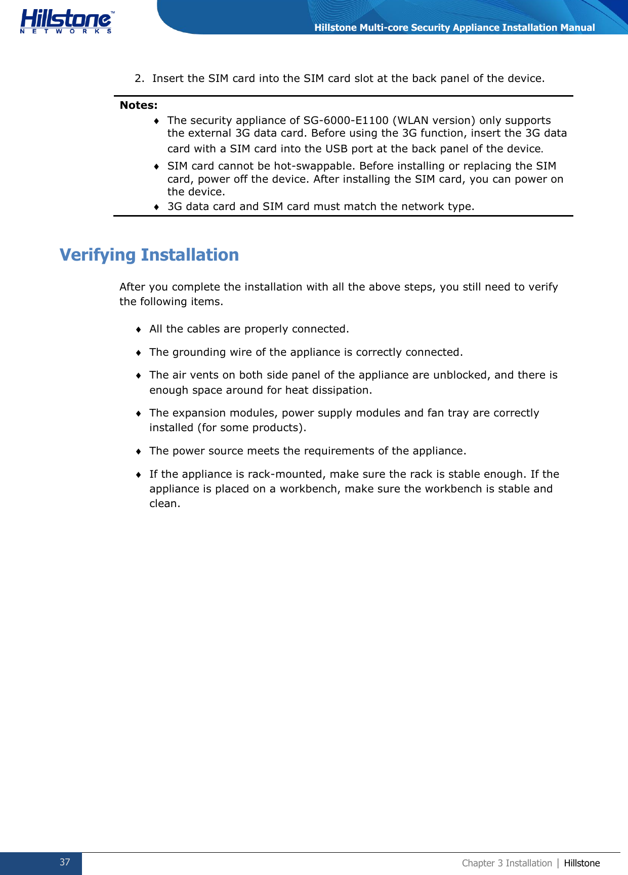  37 Chapter 3 Installation | Hillstone  Hillstone Multi-core Security Appliance Installation Manual 2. Insert the SIM card into the SIM card slot at the back panel of the device.  Notes:   The security appliance of SG-6000-E1100 (WLAN version) only supports the external 3G data card. Before using the 3G function, insert the 3G data card with a SIM card into the USB port at the back panel of the device.  SIM card cannot be hot-swappable. Before installing or replacing the SIM card, power off the device. After installing the SIM card, you can power on the device.  3G data card and SIM card must match the network type.  Verifying Installation After you complete the installation with all the above steps, you still need to verify the following items.  All the cables are properly connected.  The grounding wire of the appliance is correctly connected.  The air vents on both side panel of the appliance are unblocked, and there is enough space around for heat dissipation.  The expansion modules, power supply modules and fan tray are correctly installed (for some products).  The power source meets the requirements of the appliance.  If the appliance is rack-mounted, make sure the rack is stable enough. If the appliance is placed on a workbench, make sure the workbench is stable and clean.     