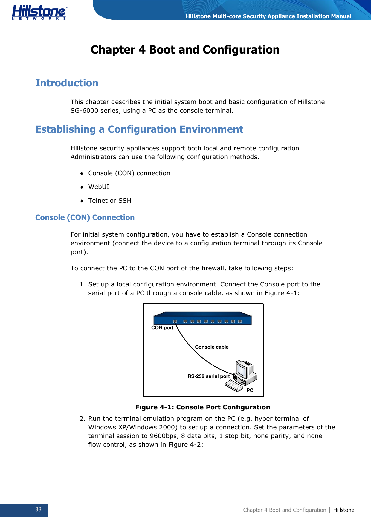  38 Chapter 4 Boot and Configuration | Hillstone  Hillstone Multi-core Security Appliance Installation Manual Chapter 4 Boot and Configuration Introduction This chapter describes the initial system boot and basic configuration of Hillstone SG-6000 series, using a PC as the console terminal. Establishing a Configuration Environment Hillstone security appliances support both local and remote configuration. Administrators can use the following configuration methods.  Console (CON) connection  WebUI  Telnet or SSH Console (CON) Connection For initial system configuration, you have to establish a Console connection environment (connect the device to a configuration terminal through its Console port).  To connect the PC to the CON port of the firewall, take following steps: 1. Set up a local configuration environment. Connect the Console port to the serial port of a PC through a console cable, as shown in Figure 4-1:  Figure 4-1: Console Port Configuration 2. Run the terminal emulation program on the PC (e.g. hyper terminal of Windows XP/Windows 2000) to set up a connection. Set the parameters of the terminal session to 9600bps, 8 data bits, 1 stop bit, none parity, and none flow control, as shown in Figure 4-2: CON portConsole cableRS-232 serial portPC