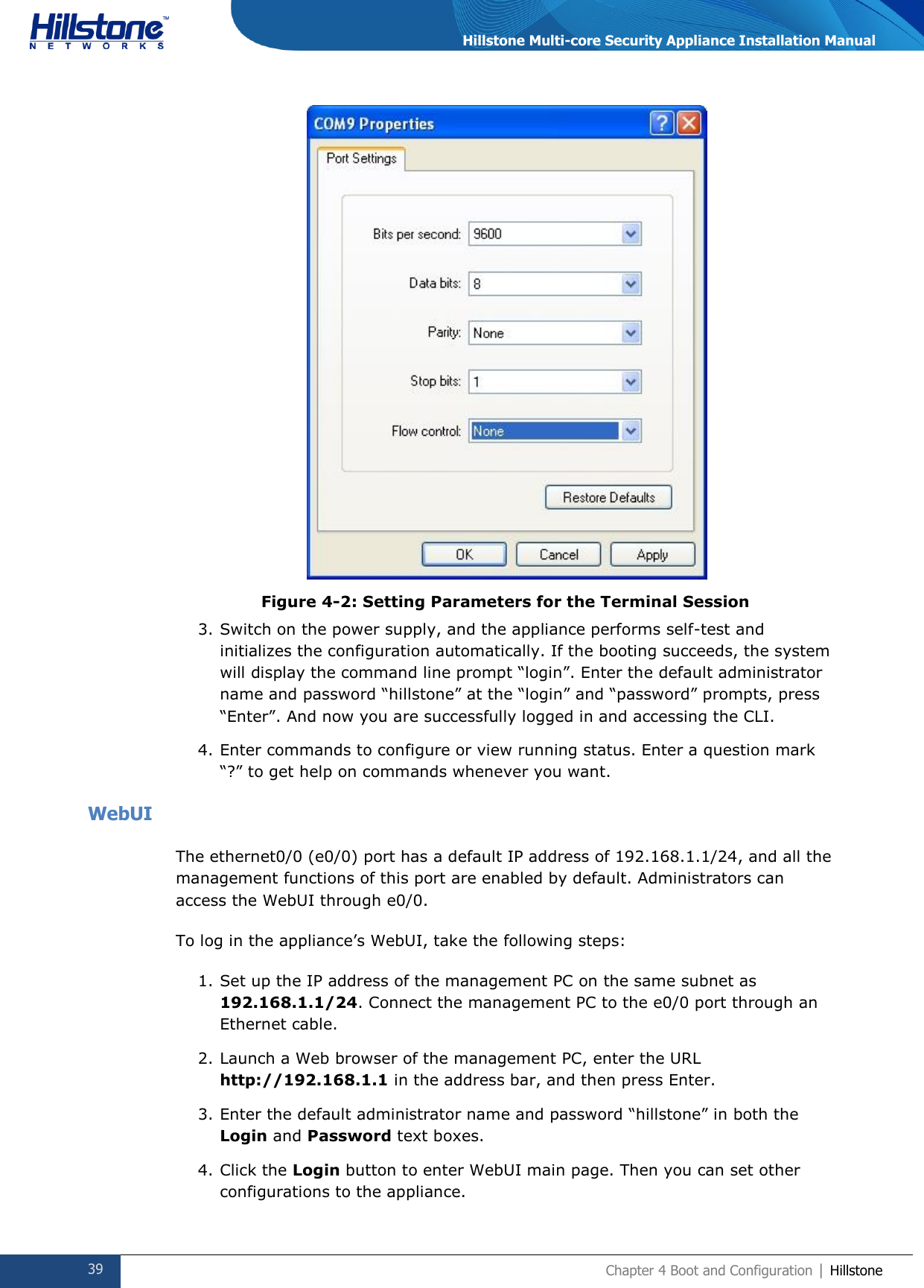  39 Chapter 4 Boot and Configuration | Hillstone  Hillstone Multi-core Security Appliance Installation Manual  Figure 4-2: Setting Parameters for the Terminal Session 3. Switch on the power supply, and the appliance performs self-test and initializes the configuration automatically. If the booting succeeds, the system will display the command line prompt “login”. Enter the default administrator name and password “hillstone” at the “login” and “password” prompts, press “Enter”. And now you are successfully logged in and accessing the CLI. 4. Enter commands to configure or view running status. Enter a question mark “?” to get help on commands whenever you want. WebUI The ethernet0/0 (e0/0) port has a default IP address of 192.168.1.1/24, and all the management functions of this port are enabled by default. Administrators can access the WebUI through e0/0.  To log in the appliance’s WebUI, take the following steps: 1. Set up the IP address of the management PC on the same subnet as 192.168.1.1/24. Connect the management PC to the e0/0 port through an Ethernet cable. 2. Launch a Web browser of the management PC, enter the URL http://192.168.1.1 in the address bar, and then press Enter. 3. Enter the default administrator name and password “hillstone” in both the Login and Password text boxes. 4. Click the Login button to enter WebUI main page. Then you can set other configurations to the appliance. 