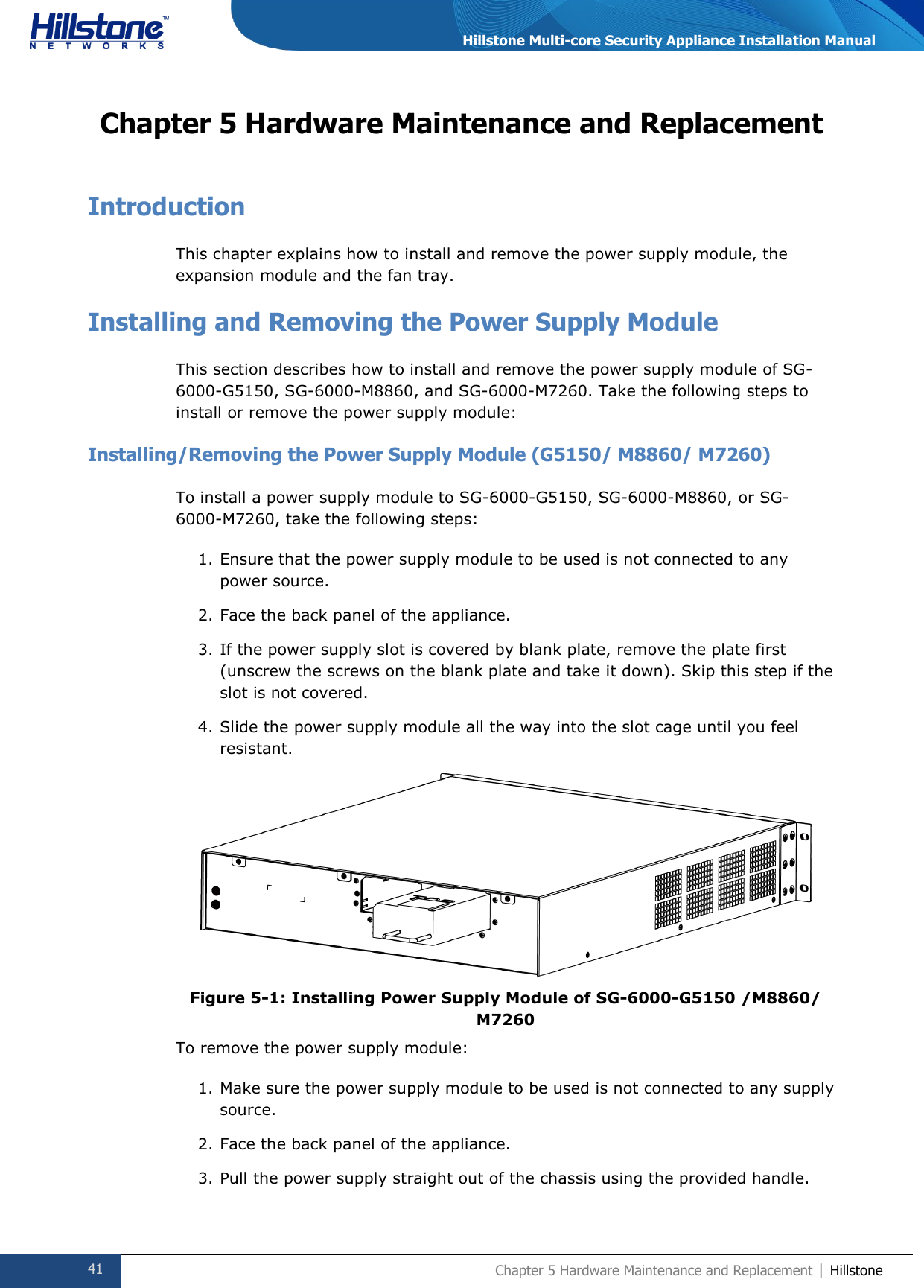  41 Chapter 5 Hardware Maintenance and Replacement | Hillstone  Hillstone Multi-core Security Appliance Installation Manual Chapter 5 Hardware Maintenance and Replacement Introduction This chapter explains how to install and remove the power supply module, the expansion module and the fan tray. Installing and Removing the Power Supply Module This section describes how to install and remove the power supply module of SG-6000-G5150, SG-6000-M8860, and SG-6000-M7260. Take the following steps to install or remove the power supply module: Installing/Removing the Power Supply Module (G5150/ M8860/ M7260) To install a power supply module to SG-6000-G5150, SG-6000-M8860, or SG-6000-M7260, take the following steps: 1. Ensure that the power supply module to be used is not connected to any power source. 2. Face the back panel of the appliance. 3. If the power supply slot is covered by blank plate, remove the plate first (unscrew the screws on the blank plate and take it down). Skip this step if the slot is not covered. 4. Slide the power supply module all the way into the slot cage until you feel resistant.  Figure 5-1: Installing Power Supply Module of SG-6000-G5150 /M8860/ M7260 To remove the power supply module: 1. Make sure the power supply module to be used is not connected to any supply source. 2. Face the back panel of the appliance. 3. Pull the power supply straight out of the chassis using the provided handle. 