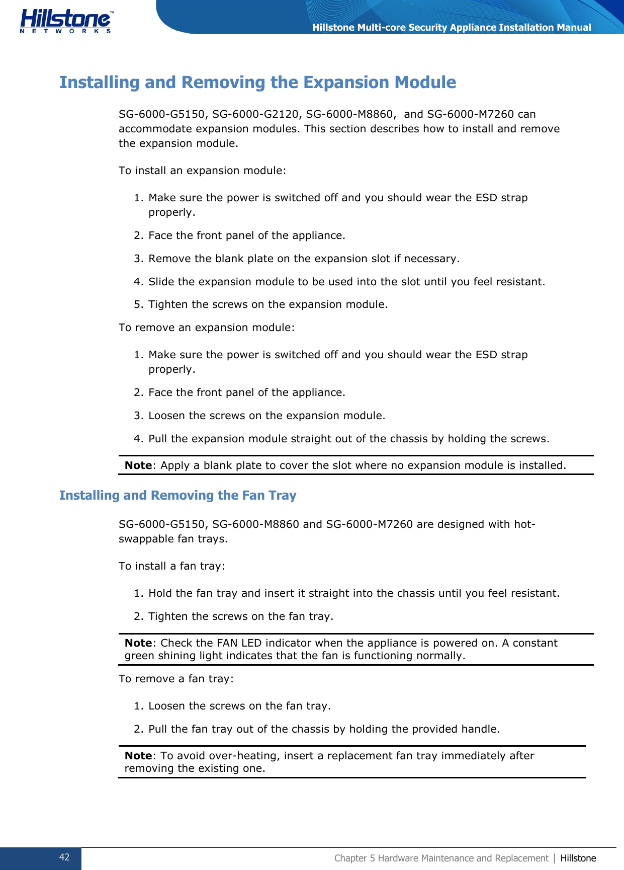  42 Chapter 5 Hardware Maintenance and Replacement | Hillstone  Hillstone Multi-core Security Appliance Installation Manual Installing and Removing the Expansion Module SG-6000-G5150, SG-6000-G2120, SG-6000-M8860,  and SG-6000-M7260 can accommodate expansion modules. This section describes how to install and remove the expansion module. To install an expansion module: 1. Make sure the power is switched off and you should wear the ESD strap properly. 2. Face the front panel of the appliance. 3. Remove the blank plate on the expansion slot if necessary. 4. Slide the expansion module to be used into the slot until you feel resistant. 5. Tighten the screws on the expansion module. To remove an expansion module: 1. Make sure the power is switched off and you should wear the ESD strap properly. 2. Face the front panel of the appliance. 3. Loosen the screws on the expansion module. 4. Pull the expansion module straight out of the chassis by holding the screws. Note: Apply a blank plate to cover the slot where no expansion module is installed.  Installing and Removing the Fan Tray SG-6000-G5150, SG-6000-M8860 and SG-6000-M7260 are designed with hot-swappable fan trays. To install a fan tray: 1. Hold the fan tray and insert it straight into the chassis until you feel resistant. 2. Tighten the screws on the fan tray. Note: Check the FAN LED indicator when the appliance is powered on. A constant green shining light indicates that the fan is functioning normally.  To remove a fan tray: 1. Loosen the screws on the fan tray. 2. Pull the fan tray out of the chassis by holding the provided handle. Note: To avoid over-heating, insert a replacement fan tray immediately after removing the existing one.   