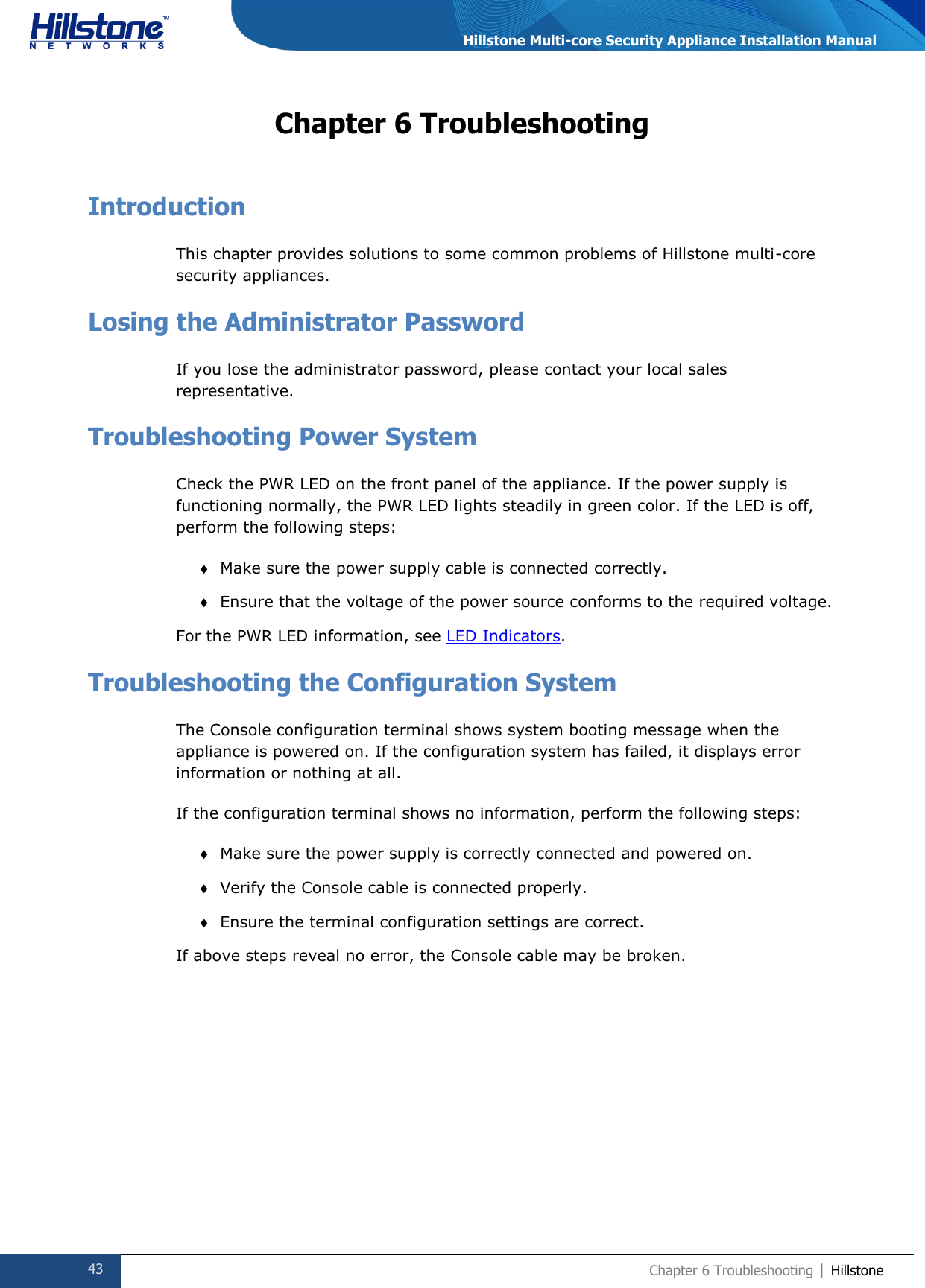  43 Chapter 6 Troubleshooting | Hillstone  Hillstone Multi-core Security Appliance Installation Manual Chapter 6 Troubleshooting Introduction This chapter provides solutions to some common problems of Hillstone multi-core security appliances. Losing the Administrator Password If you lose the administrator password, please contact your local sales representative. Troubleshooting Power System Check the PWR LED on the front panel of the appliance. If the power supply is functioning normally, the PWR LED lights steadily in green color. If the LED is off, perform the following steps:  Make sure the power supply cable is connected correctly.  Ensure that the voltage of the power source conforms to the required voltage. For the PWR LED information, see LED Indicators. Troubleshooting the Configuration System The Console configuration terminal shows system booting message when the appliance is powered on. If the configuration system has failed, it displays error information or nothing at all. If the configuration terminal shows no information, perform the following steps:  Make sure the power supply is correctly connected and powered on.  Verify the Console cable is connected properly.  Ensure the terminal configuration settings are correct. If above steps reveal no error, the Console cable may be broken.      