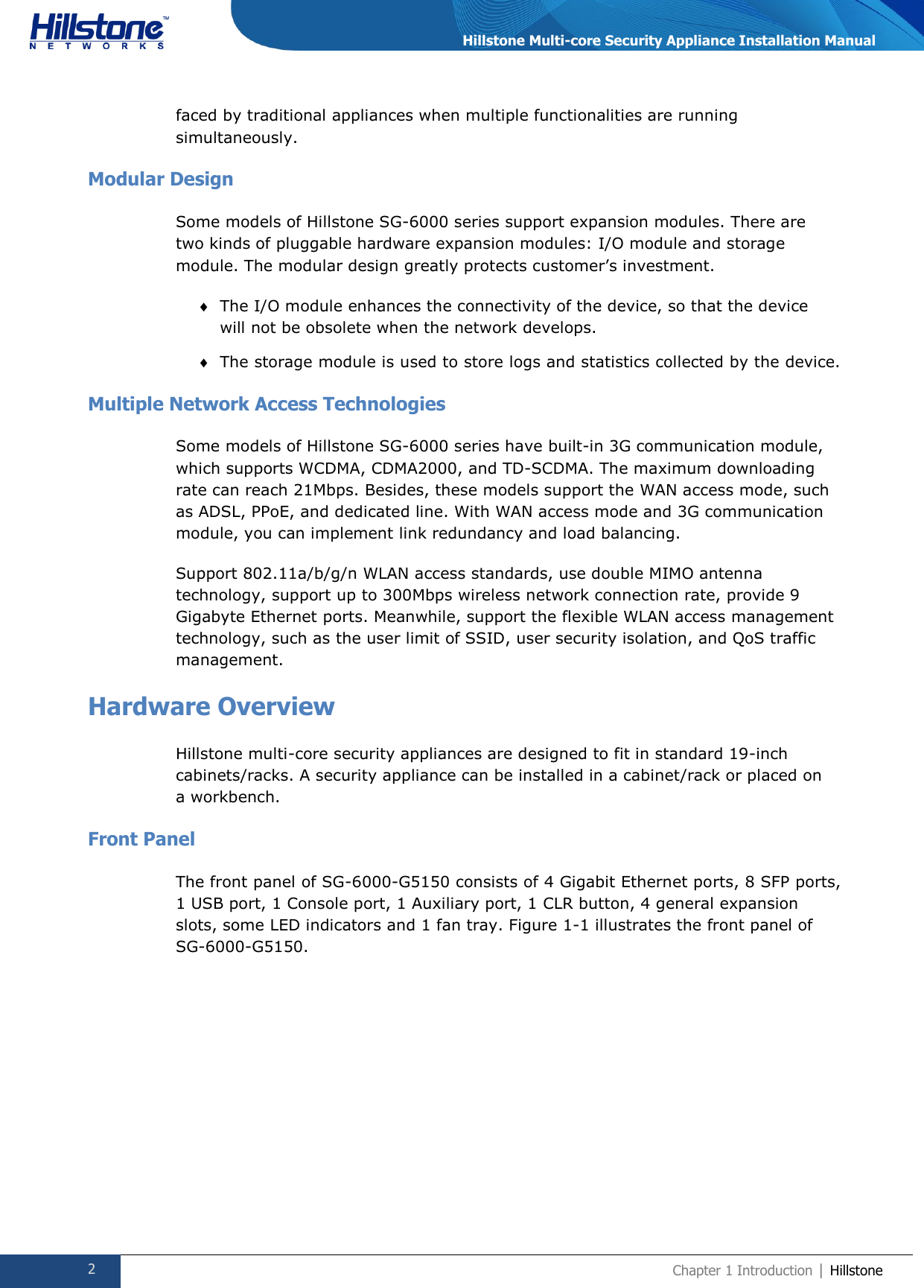  2 Chapter 1 Introduction | Hillstone  Hillstone Multi-core Security Appliance Installation Manual faced by traditional appliances when multiple functionalities are running simultaneously. Modular Design Some models of Hillstone SG-6000 series support expansion modules. There are two kinds of pluggable hardware expansion modules: I/O module and storage module. The modular design greatly protects customer’s investment.  The I/O module enhances the connectivity of the device, so that the device will not be obsolete when the network develops.  The storage module is used to store logs and statistics collected by the device. Multiple Network Access Technologies Some models of Hillstone SG-6000 series have built-in 3G communication module, which supports WCDMA, CDMA2000, and TD-SCDMA. The maximum downloading rate can reach 21Mbps. Besides, these models support the WAN access mode, such as ADSL, PPoE, and dedicated line. With WAN access mode and 3G communication module, you can implement link redundancy and load balancing. Support 802.11a/b/g/n WLAN access standards, use double MIMO antenna technology, support up to 300Mbps wireless network connection rate, provide 9 Gigabyte Ethernet ports. Meanwhile, support the flexible WLAN access management technology, such as the user limit of SSID, user security isolation, and QoS traffic management.   Hardware Overview Hillstone multi-core security appliances are designed to fit in standard 19-inch cabinets/racks. A security appliance can be installed in a cabinet/rack or placed on a workbench. Front Panel The front panel of SG-6000-G5150 consists of 4 Gigabit Ethernet ports, 8 SFP ports, 1 USB port, 1 Console port, 1 Auxiliary port, 1 CLR button, 4 general expansion slots, some LED indicators and 1 fan tray. Figure 1-1 illustrates the front panel of SG-6000-G5150.  