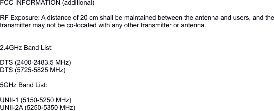 FCC INFORMATION (additional) RF Exposure: A distance of 20 cm shall be maintained between the antenna and users, and the transmitter may not be co-located with any other transmitter or antenna.2.4GHz Band List:DTS (2400-2483.5 MHz)DTS (5725-5825 MHz) 5GHz Band List:UNII-1 (5150-5250 MHz) UNII-2A (5250-5350 MHz) UNII-2C (5470-5725 MHz)  In order to prevent the working product to disturb the TDWRS, the range 5600-5650 MHz is not possible to use. 