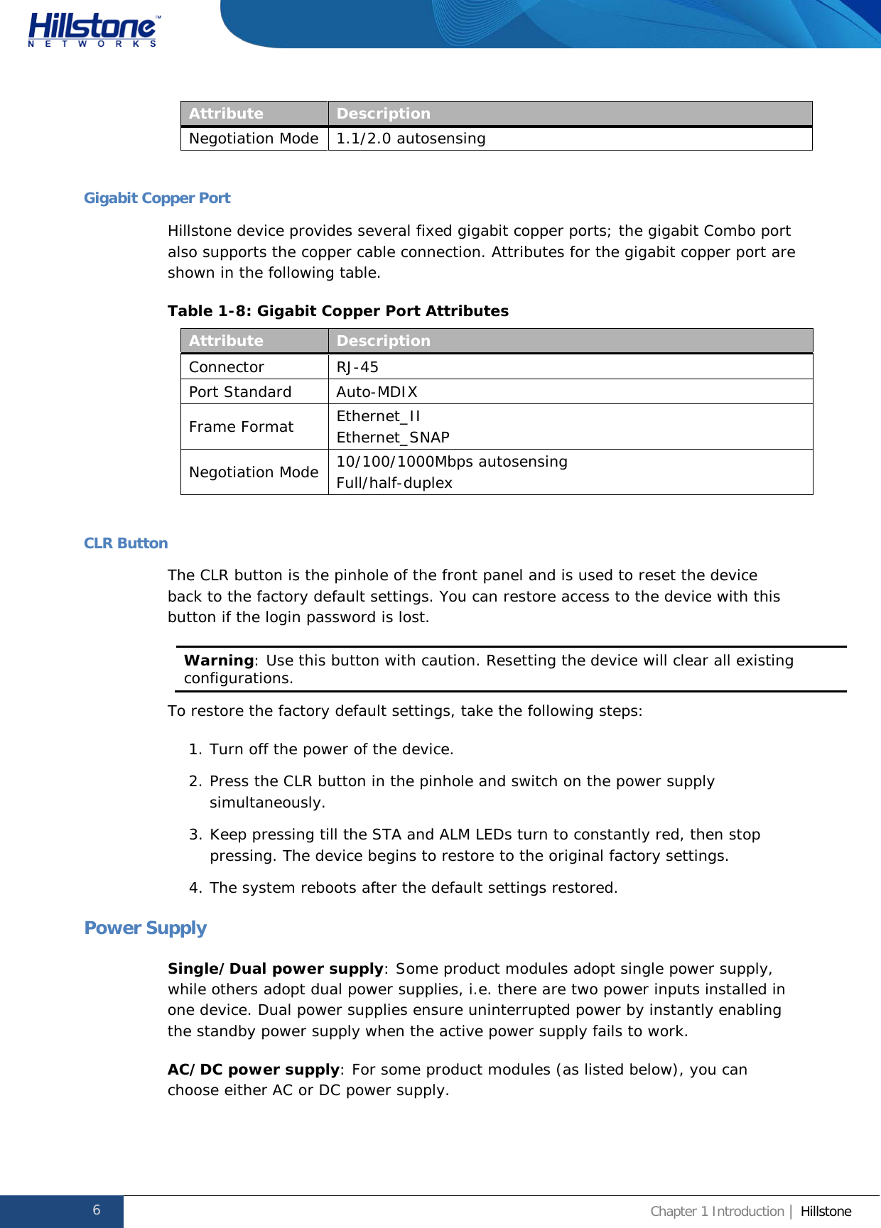              Hillstone  Hardware Reference Guide Attribute Description Negotiation Mode 1.1/2.0 autosensing  Gigabit Copper Port Hillstone device provides several fixed gigabit copper ports; the gigabit Combo port also supports the copper cable connection. Attributes for the gigabit copper port are shown in the following table. Table 1-8: Gigabit Copper Port Attributes Attribute Description Connector RJ-45 Port Standard Auto-MDIX Frame Format Ethernet_II Ethernet_SNAP Negotiation Mode 10/100/1000Mbps autosensing Full/half-duplex  CLR Button The CLR button is the pinhole of the front panel and is used to reset the device back to the factory default settings. You can restore access to the device with this button if the login password is lost. Warning: Use this button with caution. Resetting the device will clear all existing configurations.  To restore the factory default settings, take the following steps: 1. Turn off the power of the device. 2. Press the CLR button in the pinhole and switch on the power supply simultaneously. 3. Keep pressing till the STA and ALM LEDs turn to constantly red, then stop pressing. The device begins to restore to the original factory settings. 4. The system reboots after the default settings restored. Power Supply Single/Dual power supply: Some product modules adopt single power supply, while others adopt dual power supplies, i.e. there are two power inputs installed in one device. Dual power supplies ensure uninterrupted power by instantly enabling the standby power supply when the active power supply fails to work. AC/DC power supply: For some product modules (as listed below), you can choose either AC or DC power supply. 6 Chapter 1 Introduction | Hillstone  