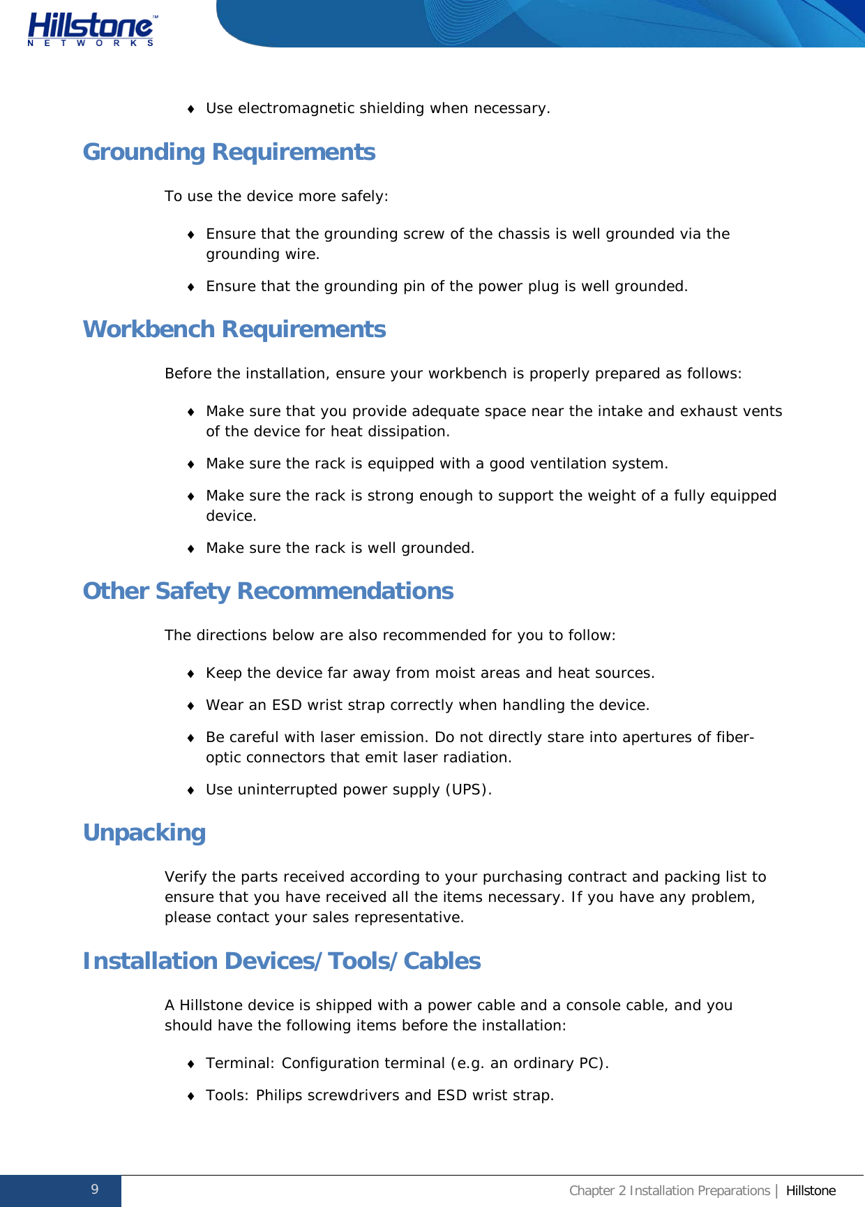              Hillstone  Hardware Reference Guide ♦ Use electromagnetic shielding when necessary. Grounding Requirements To use the device more safely: ♦ Ensure that the grounding screw of the chassis is well grounded via the grounding wire. ♦ Ensure that the grounding pin of the power plug is well grounded. Workbench Requirements Before the installation, ensure your workbench is properly prepared as follows: ♦ Make sure that you provide adequate space near the intake and exhaust vents of the device for heat dissipation. ♦ Make sure the rack is equipped with a good ventilation system. ♦ Make sure the rack is strong enough to support the weight of a fully equipped device. ♦ Make sure the rack is well grounded. Other Safety Recommendations The directions below are also recommended for you to follow: ♦ Keep the device far away from moist areas and heat sources. ♦ Wear an ESD wrist strap correctly when handling the device. ♦ Be careful with laser emission. Do not directly stare into apertures of fiber-optic connectors that emit laser radiation. ♦ Use uninterrupted power supply (UPS). Unpacking Verify the parts received according to your purchasing contract and packing list to ensure that you have received all the items necessary. If you have any problem, please contact your sales representative. Installation Devices/Tools/Cables A Hillstone device is shipped with a power cable and a console cable, and you should have the following items before the installation: ♦ Terminal: Configuration terminal (e.g. an ordinary PC). ♦ Tools: Philips screwdrivers and ESD wrist strap. 9 Chapter 2 Installation Preparations | Hillstone  