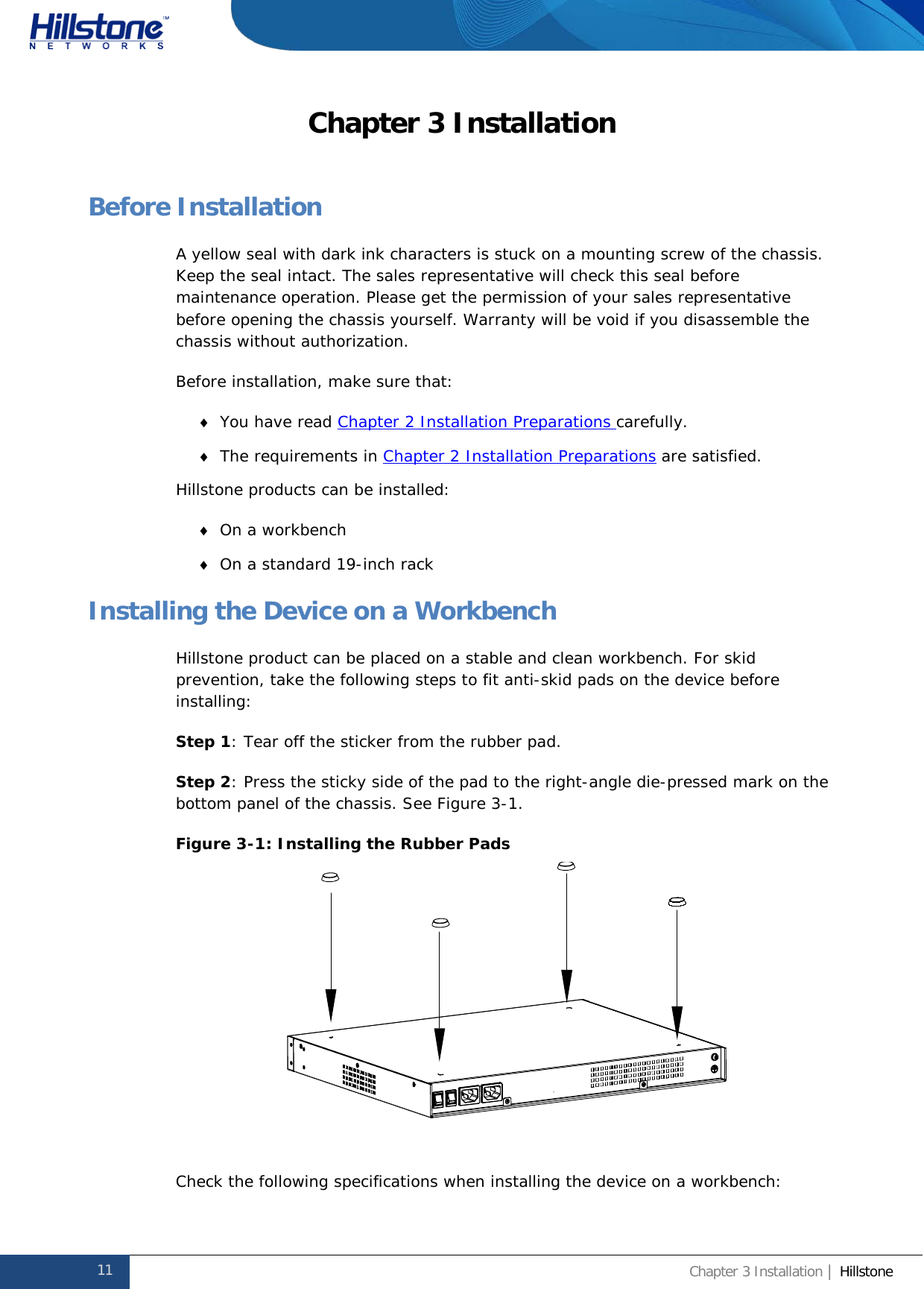              Hillstone  Hardware Reference Guide Chapter 3 Installation Before Installation A yellow seal with dark ink characters is stuck on a mounting screw of the chassis. Keep the seal intact. The sales representative will check this seal before maintenance operation. Please get the permission of your sales representative before opening the chassis yourself. Warranty will be void if you disassemble the chassis without authorization. Before installation, make sure that: ♦ You have read Chapter 2 Installation Preparations carefully. ♦ The requirements in Chapter 2 Installation Preparations are satisfied. Hillstone products can be installed:  ♦ On a workbench ♦ On a standard 19-inch rack Installing the Device on a Workbench Hillstone product can be placed on a stable and clean workbench. For skid prevention, take the following steps to fit anti-skid pads on the device before installing: Step 1: Tear off the sticker from the rubber pad. Step 2: Press the sticky side of the pad to the right-angle die-pressed mark on the bottom panel of the chassis. See Figure 3-1. Figure 3-1: Installing the Rubber Pads   Check the following specifications when installing the device on a workbench: 11 Chapter 3 Installation | Hillstone  