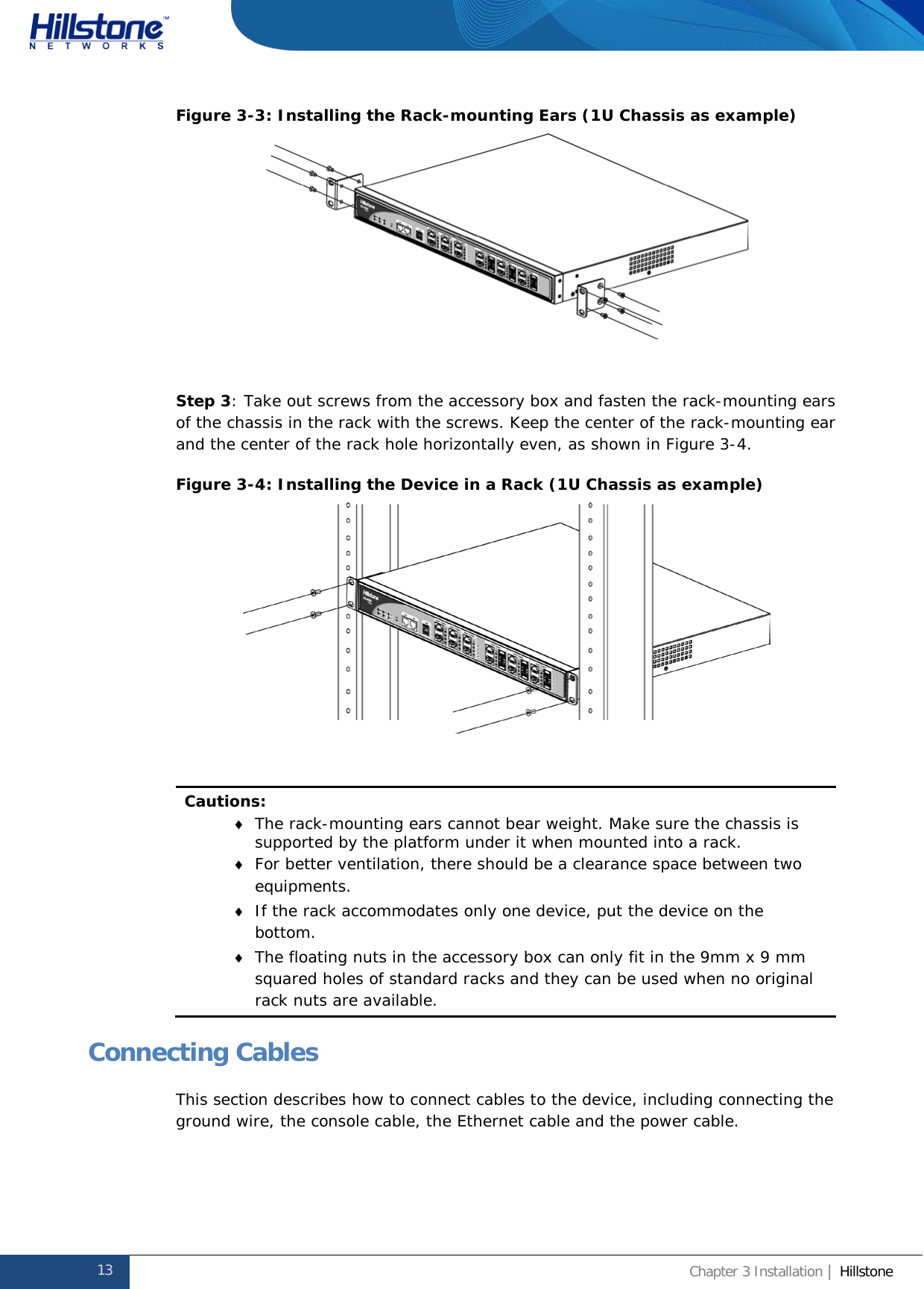              Hillstone  Hardware Reference Guide Figure 3-3: Installing the Rack-mounting Ears (1U Chassis as example)   Step 3: Take out screws from the accessory box and fasten the rack-mounting ears of the chassis in the rack with the screws. Keep the center of the rack-mounting ear and the center of the rack hole horizontally even, as shown in Figure 3-4. Figure 3-4: Installing the Device in a Rack (1U Chassis as example)   Cautions: ♦ The rack-mounting ears cannot bear weight. Make sure the chassis is supported by the platform under it when mounted into a rack. ♦ For better ventilation, there should be a clearance space between two equipments. ♦ If the rack accommodates only one device, put the device on the bottom. ♦ The floating nuts in the accessory box can only fit in the 9mm x 9 mm squared holes of standard racks and they can be used when no original rack nuts are available. Connecting Cables This section describes how to connect cables to the device, including connecting the ground wire, the console cable, the Ethernet cable and the power cable. 13 Chapter 3 Installation | Hillstone  