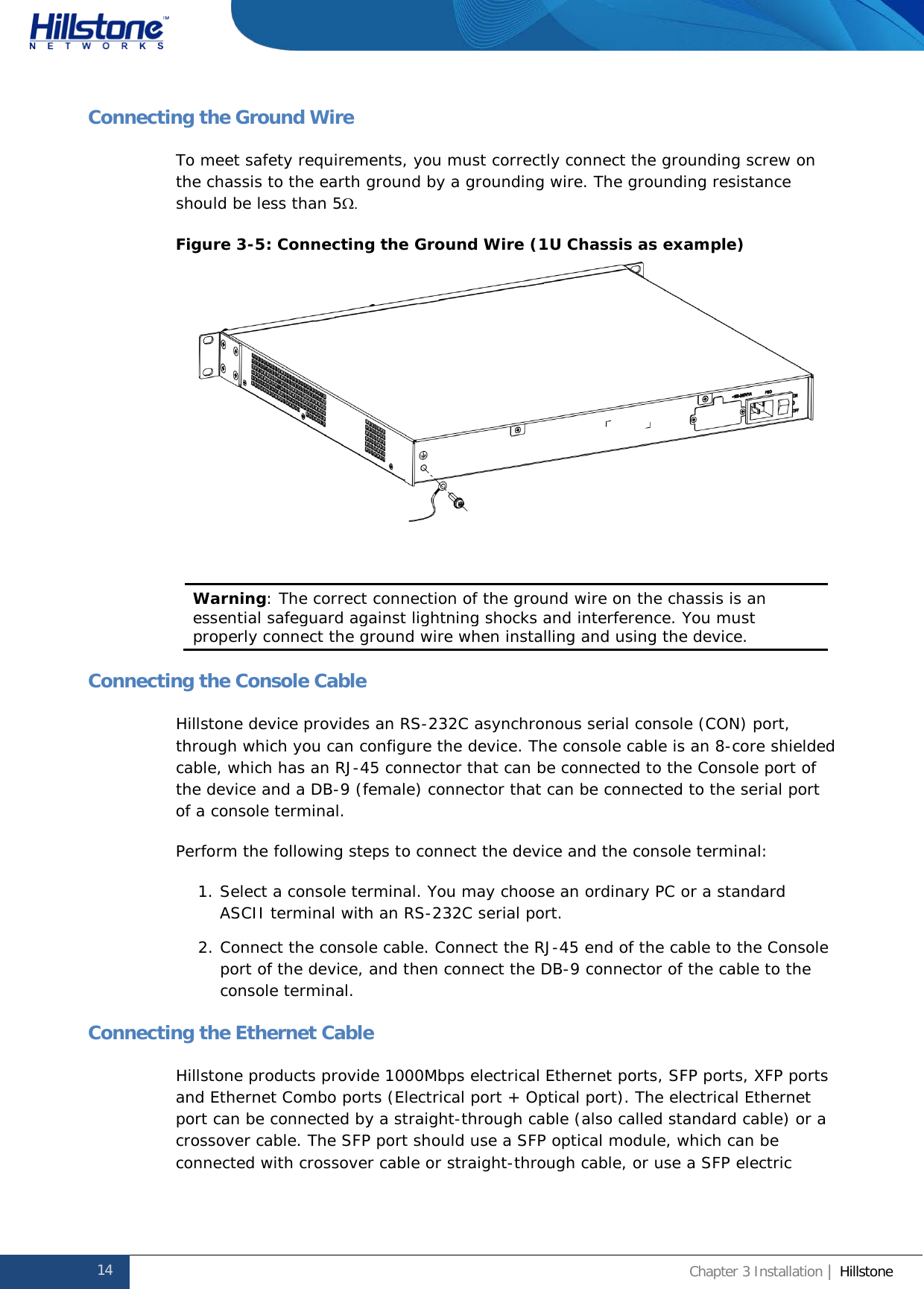              Hillstone  Hardware Reference Guide Connecting the Ground Wire To meet safety requirements, you must correctly connect the grounding screw on the chassis to the earth ground by a grounding wire. The grounding resistance should be less than 5Ω.  Figure 3-5: Connecting the Ground Wire (1U Chassis as example)   Warning: The correct connection of the ground wire on the chassis is an essential safeguard against lightning shocks and interference. You must properly connect the ground wire when installing and using the device.  Connecting the Console Cable Hillstone device provides an RS-232C asynchronous serial console (CON) port, through which you can configure the device. The console cable is an 8-core shielded cable, which has an RJ-45 connector that can be connected to the Console port of the device and a DB-9 (female) connector that can be connected to the serial port of a console terminal. Perform the following steps to connect the device and the console terminal: 1. Select a console terminal. You may choose an ordinary PC or a standard ASCII terminal with an RS-232C serial port. 2. Connect the console cable. Connect the RJ-45 end of the cable to the Console port of the device, and then connect the DB-9 connector of the cable to the console terminal. Connecting the Ethernet Cable Hillstone products provide 1000Mbps electrical Ethernet ports, SFP ports, XFP ports and Ethernet Combo ports (Electrical port + Optical port). The electrical Ethernet port can be connected by a straight-through cable (also called standard cable) or a crossover cable. The SFP port should use a SFP optical module, which can be connected with crossover cable or straight-through cable, or use a SFP electric 14 Chapter 3 Installation | Hillstone  