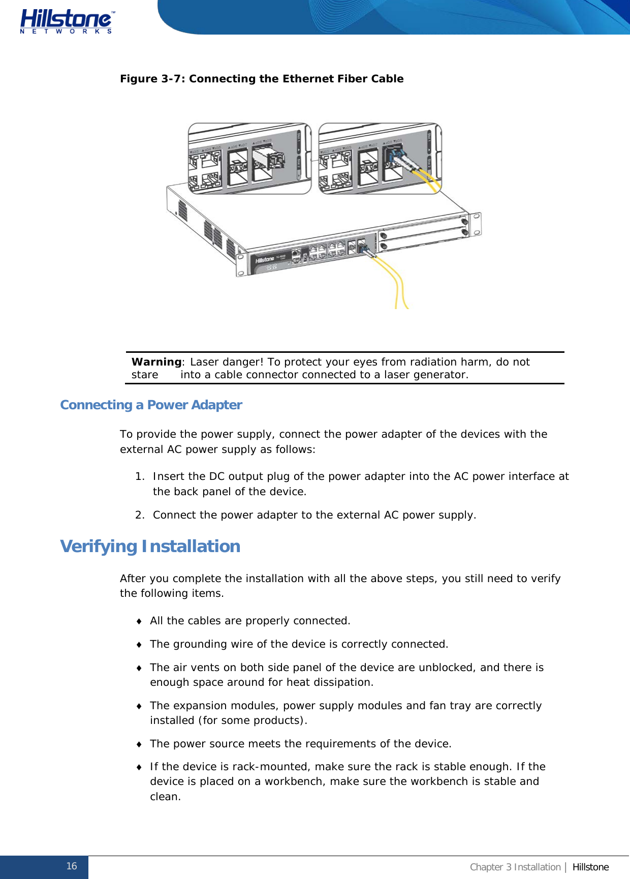              Hillstone  Hardware Reference Guide Figure 3-7: Connecting the Ethernet Fiber Cable   Warning: Laser danger! To protect your eyes from radiation harm, do not stare      into a cable connector connected to a laser generator.   Connecting a Power Adapter To provide the power supply, connect the power adapter of the devices with the external AC power supply as follows: 1. Insert the DC output plug of the power adapter into the AC power interface at the back panel of the device. 2. Connect the power adapter to the external AC power supply. Verifying Installation After you complete the installation with all the above steps, you still need to verify the following items. ♦ All the cables are properly connected. ♦ The grounding wire of the device is correctly connected. ♦ The air vents on both side panel of the device are unblocked, and there is enough space around for heat dissipation. ♦ The expansion modules, power supply modules and fan tray are correctly installed (for some products). ♦ The power source meets the requirements of the device. ♦ If the device is rack-mounted, make sure the rack is stable enough. If the device is placed on a workbench, make sure the workbench is stable and clean. 16 Chapter 3 Installation | Hillstone  