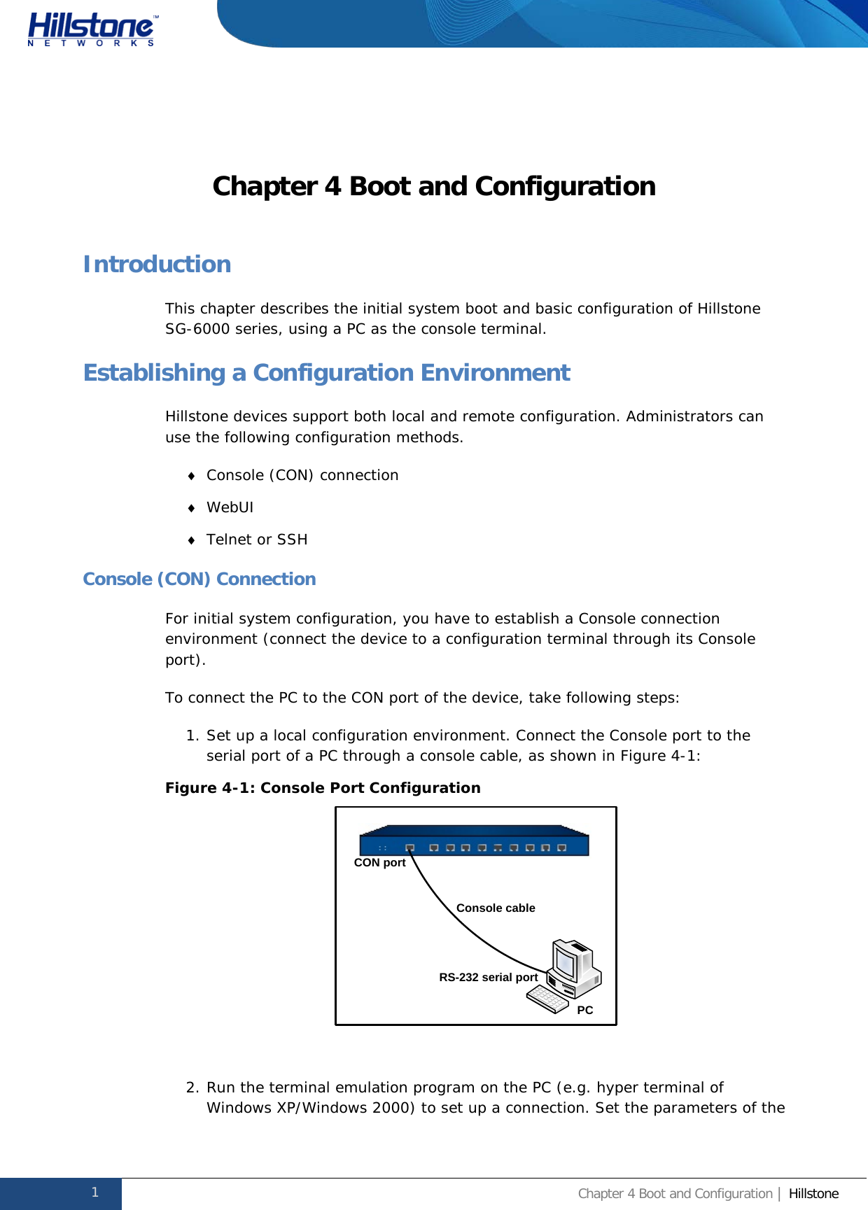              Hillstone  Hardware Reference Guide Chapter 4 Boot and Configuration Introduction This chapter describes the initial system boot and basic configuration of Hillstone SG-6000 series, using a PC as the console terminal. Establishing a Configuration Environment Hillstone devices support both local and remote configuration. Administrators can use the following configuration methods. ♦ Console (CON) connection ♦ WebUI ♦ Telnet or SSH Console (CON) Connection For initial system configuration, you have to establish a Console connection environment (connect the device to a configuration terminal through its Console port).  To connect the PC to the CON port of the device, take following steps: 1. Set up a local configuration environment. Connect the Console port to the serial port of a PC through a console cable, as shown in Figure 4-1: Figure 4-1: Console Port Configuration   2. Run the terminal emulation program on the PC (e.g. hyper terminal of Windows XP/Windows 2000) to set up a connection. Set the parameters of the CON portConsole cableRS-232 serial portPC1 Chapter 4 Boot and Configuration | Hillstone  