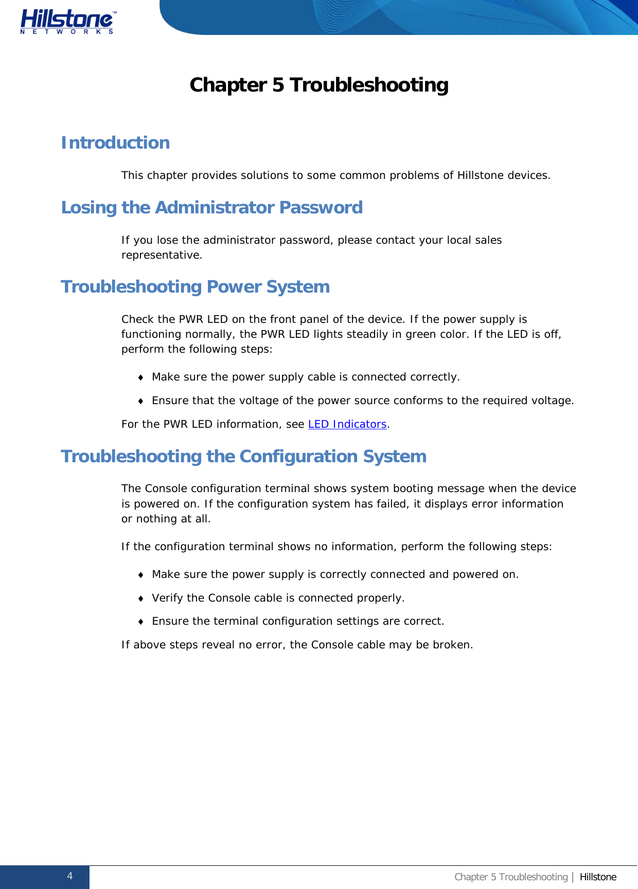              Hillstone  Hardware Reference Guide Chapter 5 Troubleshooting Introduction This chapter provides solutions to some common problems of Hillstone devices. Losing the Administrator Password If you lose the administrator password, please contact your local sales representative. Troubleshooting Power System Check the PWR LED on the front panel of the device. If the power supply is functioning normally, the PWR LED lights steadily in green color. If the LED is off, perform the following steps: ♦ Make sure the power supply cable is connected correctly. ♦ Ensure that the voltage of the power source conforms to the required voltage. For the PWR LED information, see LED Indicators. Troubleshooting the Configuration System The Console configuration terminal shows system booting message when the device is powered on. If the configuration system has failed, it displays error information or nothing at all. If the configuration terminal shows no information, perform the following steps: ♦ Make sure the power supply is correctly connected and powered on. ♦ Verify the Console cable is connected properly. ♦ Ensure the terminal configuration settings are correct. If above steps reveal no error, the Console cable may be broken.   4 Chapter 5 Troubleshooting | Hillstone  