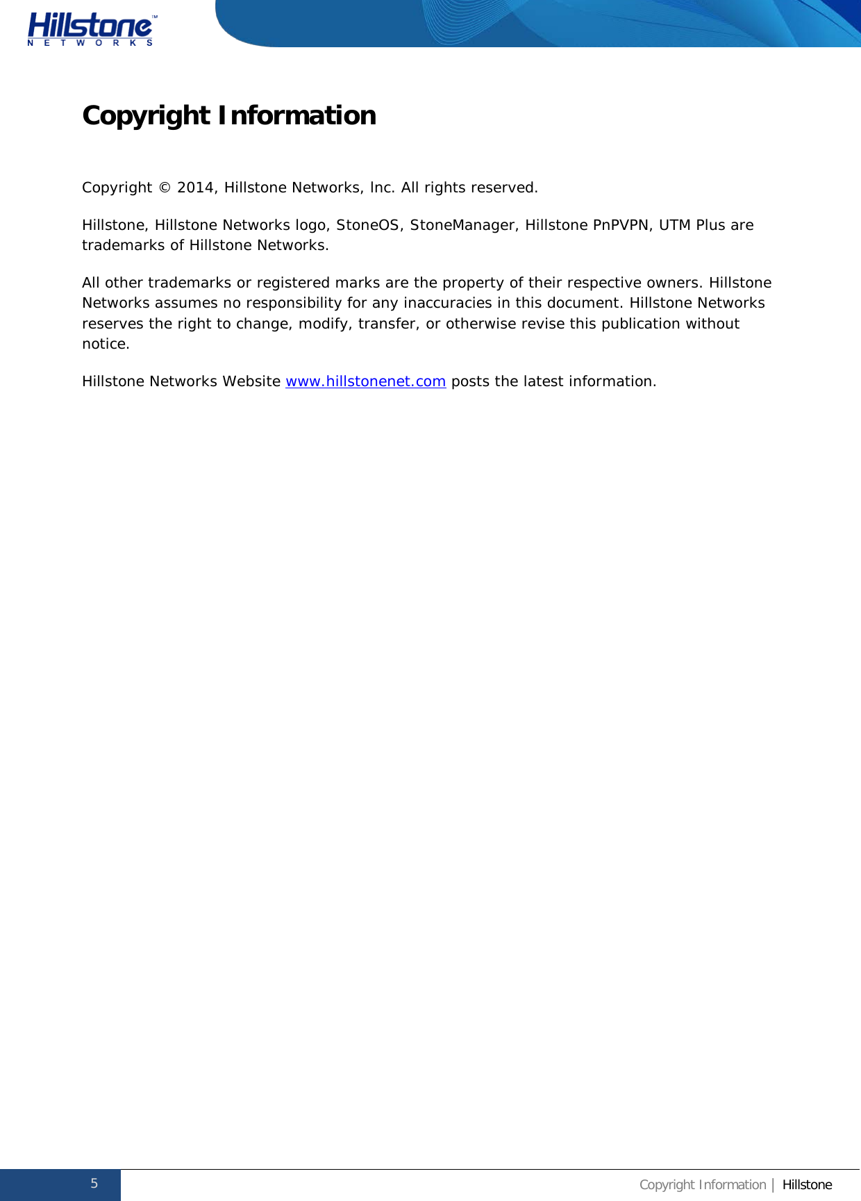              Hillstone  Hardware Reference Guide Copyright Information Copyright © 2014, Hillstone Networks, lnc. All rights reserved. Hillstone, Hillstone Networks logo, StoneOS, StoneManager, Hillstone PnPVPN, UTM Plus are trademarks of Hillstone Networks. All other trademarks or registered marks are the property of their respective owners. Hillstone Networks assumes no responsibility for any inaccuracies in this document. Hillstone Networks reserves the right to change, modify, transfer, or otherwise revise this publication without notice. Hillstone Networks Website www.hillstonenet.com posts the latest information.      5 Copyright Information | Hillstone  