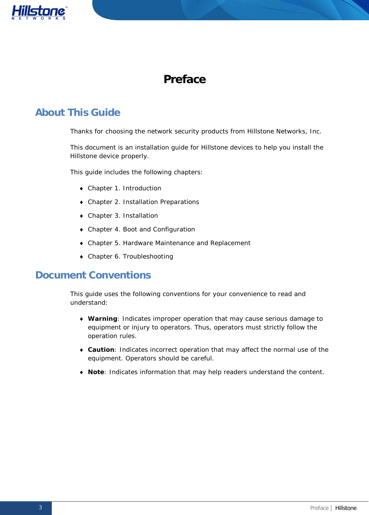              Hillstone  Hardware Reference Guide Preface About This Guide Thanks for choosing the network security products from Hillstone Networks, Inc. This document is an installation guide for Hillstone devices to help you install the Hillstone device properly.  This guide includes the following chapters: ♦ Chapter 1. Introduction ♦ Chapter 2. Installation Preparations ♦ Chapter 3. Installation ♦ Chapter 4. Boot and Configuration ♦ Chapter 5. Hardware Maintenance and Replacement ♦ Chapter 6. Troubleshooting Document Conventions This guide uses the following conventions for your convenience to read and understand: ♦ Warning: Indicates improper operation that may cause serious damage to equipment or injury to operators. Thus, operators must strictly follow the operation rules. ♦ Caution: Indicates incorrect operation that may affect the normal use of the equipment. Operators should be careful. ♦ Note: Indicates information that may help readers understand the content.   3 Preface | Hillstone  