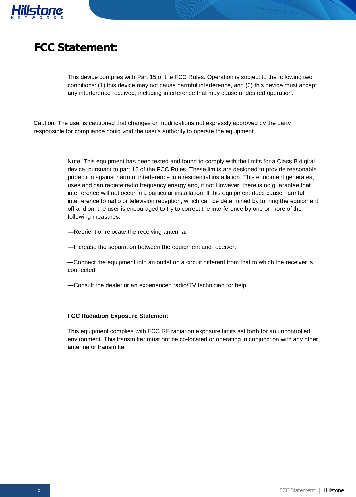              Hillstone  Hardware Reference Guide FCC Statement:  This device complies with Part 15 of the FCC Rules. Operation is subject to the following two conditions: (1) this device may not cause harmful interference, and (2) this device must accept any interference received, including interference that may cause undesired operation.  Caution: The user is cautioned that changes or modifications not expressly approved by the party responsible for compliance could void the user&apos;s authority to operate the equipment.  Note: This equipment has been tested and found to comply with the limits for a Class B digital device, pursuant to part 15 of the FCC Rules. These limits are designed to provide reasonable protection against harmful interference in a residential installation. This equipment generates, uses and can radiate radio frequency energy and, if not However, there is no guarantee that interference will not occur in a particular installation. If this equipment does cause harmful interference to radio or television reception, which can be determined by turning the equipment off and on, the user is encouraged to try to correct the interference by one or more of the following measures: —Reorient or relocate the receiving antenna. —Increase the separation between the equipment and receiver. —Connect the equipment into an outlet on a circuit different from that to which the receiver is connected. —Consult the dealer or an experienced radio/TV technician for help.  FCC Radiation Exposure Statement This equipment complies with FCC RF radiation exposure limits set forth for an uncontrolled environment. This transmitter must not be co-located or operating in conjunction with any other antenna or transmitter.       6 FCC Statement: | Hillstone  