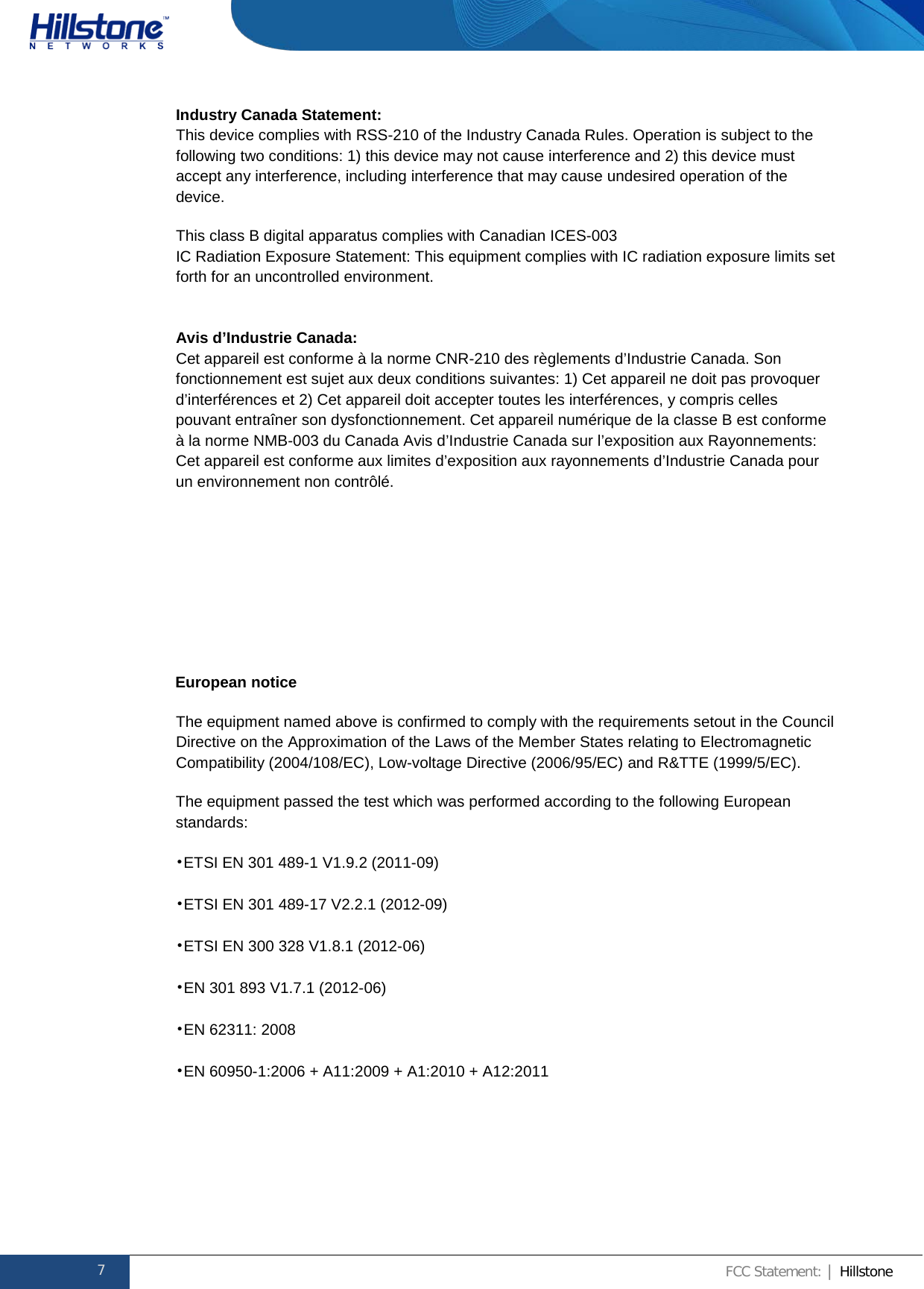              Hillstone  Hardware Reference Guide Industry Canada Statement: This device complies with RSS-210 of the Industry Canada Rules. Operation is subject to the following two conditions: 1) this device may not cause interference and 2) this device must accept any interference, including interference that may cause undesired operation of the device. This class B digital apparatus complies with Canadian ICES-003 IC Radiation Exposure Statement: This equipment complies with IC radiation exposure limits set forth for an uncontrolled environment.  Avis d’Industrie Canada: Cet appareil est conforme à la norme CNR-210 des règlements d’Industrie Canada. Son fonctionnement est sujet aux deux conditions suivantes: 1) Cet appareil ne doit pas provoquer d’interférences et 2) Cet appareil doit accepter toutes les interférences, y compris celles pouvant entraîner son dysfonctionnement. Cet appareil numérique de la classe B est conforme à la norme NMB-003 du Canada Avis d’Industrie Canada sur l’exposition aux Rayonnements: Cet appareil est conforme aux limites d’exposition aux rayonnements d’Industrie Canada pour un environnement non contrôlé.     European notice  The equipment named above is confirmed to comply with the requirements setout in the Council Directive on the Approximation of the Laws of the Member States relating to Electromagnetic Compatibility (2004/108/EC), Low-voltage Directive (2006/95/EC) and R&amp;TTE (1999/5/EC).  The equipment passed the test which was performed according to the following European standards: •ETSI EN 301 489-1 V1.9.2 (2011-09) •ETSI EN 301 489-17 V2.2.1 (2012-09) •ETSI EN 300 328 V1.8.1 (2012-06) •EN 301 893 V1.7.1 (2012-06) •EN 62311: 2008 •EN 60950-1:2006 + A11:2009 + A1:2010 + A12:2011      7 FCC Statement: | Hillstone  