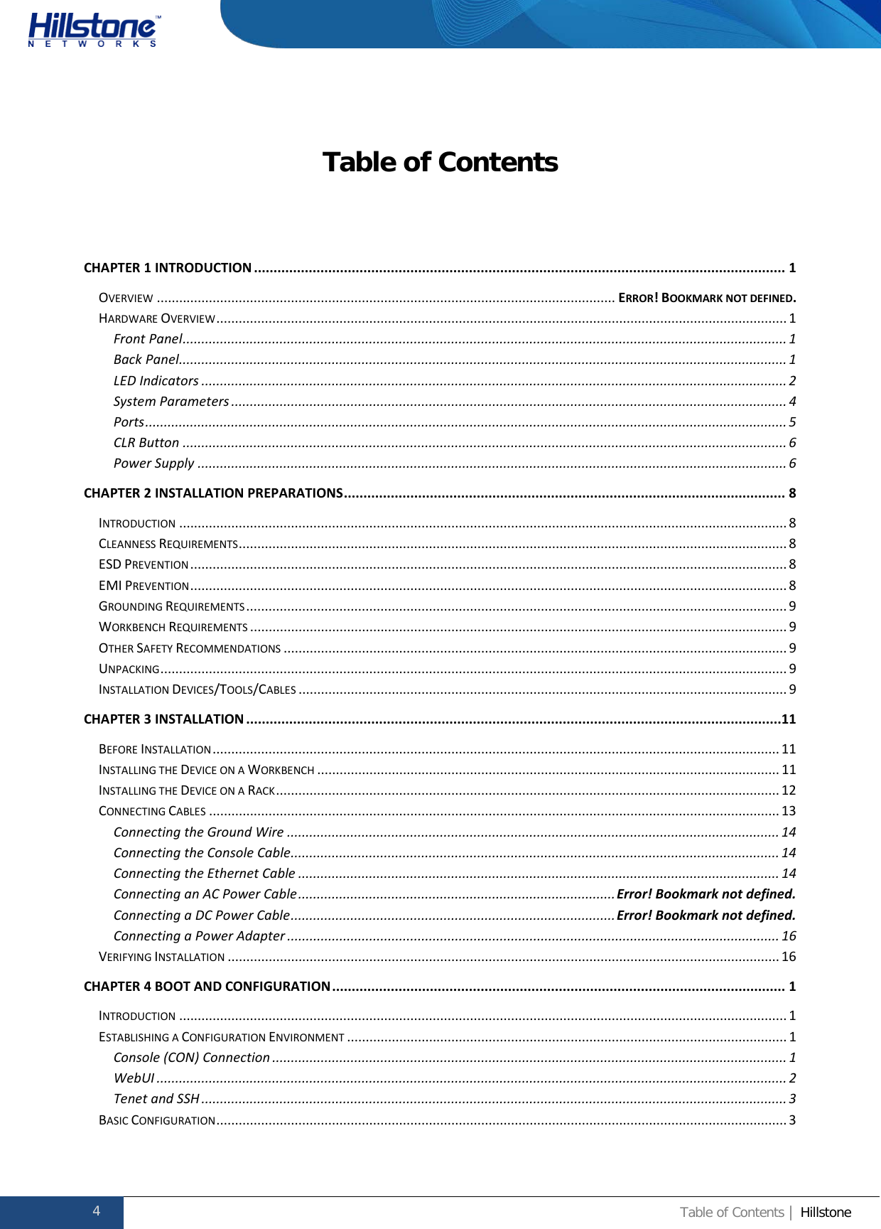              Hillstone  Hardware Reference Guide Table of Contents  CHAPTER 1 INTRODUCTION ........................................................................................................................................ 1 OVERVIEW ........................................................................................................................... ERROR! BOOKMARK NOT DEFINED. HARDWARE OVERVIEW ......................................................................................................................................................... 1 Front Panel .................................................................................................................................................................. 1 Back Panel ................................................................................................................................................................... 1 LED Indicators ............................................................................................................................................................. 2 System Parameters ..................................................................................................................................................... 4 Ports ............................................................................................................................................................................ 5 CLR Button .................................................................................................................................................................. 6 Power Supply .............................................................................................................................................................. 6 CHAPTER 2 INSTALLATION PREPARATIONS ................................................................................................................. 8 INTRODUCTION ................................................................................................................................................................... 8 CLEANNESS REQUIREMENTS ................................................................................................................................................... 8 ESD PREVENTION ................................................................................................................................................................ 8 EMI PREVENTION ................................................................................................................................................................ 8 GROUNDING REQUIREMENTS ................................................................................................................................................. 9 WORKBENCH REQUIREMENTS ................................................................................................................................................ 9 OTHER SAFETY RECOMMENDATIONS ....................................................................................................................................... 9 UNPACKING ........................................................................................................................................................................ 9 INSTALLATION DEVICES/TOOLS/CABLES ................................................................................................................................... 9 CHAPTER 3 INSTALLATION .........................................................................................................................................11 BEFORE INSTALLATION ........................................................................................................................................................ 11 INSTALLING THE DEVICE ON A WORKBENCH ............................................................................................................................ 11 INSTALLING THE DEVICE ON A RACK ....................................................................................................................................... 12 CONNECTING CABLES ......................................................................................................................................................... 13 Connecting the Ground Wire .................................................................................................................................... 14 Connecting the Console Cable ................................................................................................................................... 14 Connecting the Ethernet Cable ................................................................................................................................. 14 Connecting an AC Power Cable ..................................................................................... Error! Bookmark not defined. Connecting a DC Power Cable ....................................................................................... Error! Bookmark not defined. Connecting a Power Adapter .................................................................................................................................... 16 VERIFYING INSTALLATION .................................................................................................................................................... 16 CHAPTER 4 BOOT AND CONFIGURATION .................................................................................................................... 1 INTRODUCTION ................................................................................................................................................................... 1 ESTABLISHING A CONFIGURATION ENVIRONMENT ...................................................................................................................... 1 Console (CON) Connection .......................................................................................................................................... 1 WebUI ......................................................................................................................................................................... 2 Tenet and SSH ............................................................................................................................................................. 3 BASIC CONFIGURATION ......................................................................................................................................................... 3 4 Table of Contents | Hillstone  