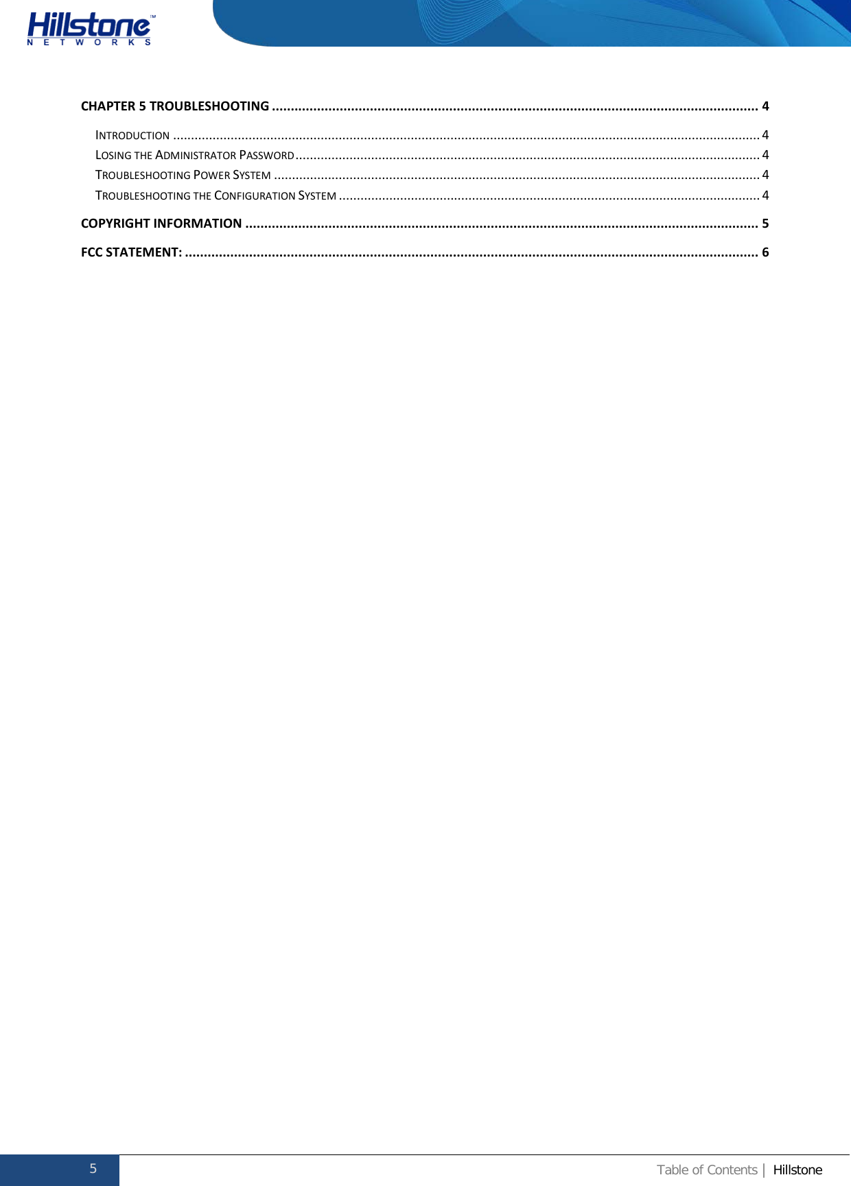              Hillstone  Hardware Reference Guide CHAPTER 5 TROUBLESHOOTING ................................................................................................................................. 4 INTRODUCTION ................................................................................................................................................................... 4 LOSING THE ADMINISTRATOR PASSWORD ................................................................................................................................. 4 TROUBLESHOOTING POWER SYSTEM ....................................................................................................................................... 4 TROUBLESHOOTING THE CONFIGURATION SYSTEM ..................................................................................................................... 4 COPYRIGHT INFORMATION ........................................................................................................................................ 5 FCC STATEMENT: ........................................................................................................................................................ 6   5 Table of Contents | Hillstone  