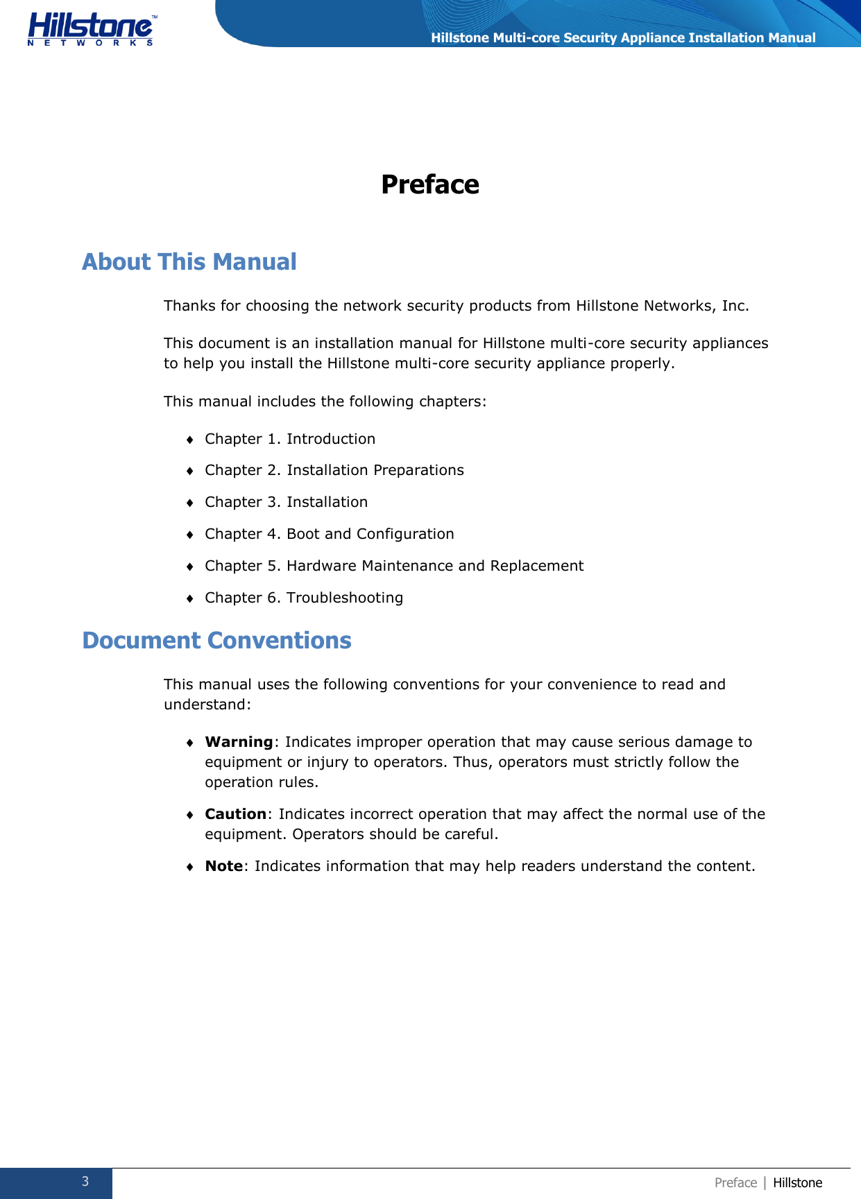  3 Preface | Hillstone  Hillstone Multi-core Security Appliance Installation Manual Preface About This Manual Thanks for choosing the network security products from Hillstone Networks, Inc. This document is an installation manual for Hillstone multi-core security appliances to help you install the Hillstone multi-core security appliance properly.  This manual includes the following chapters:  Chapter 1. Introduction  Chapter 2. Installation Preparations  Chapter 3. Installation  Chapter 4. Boot and Configuration  Chapter 5. Hardware Maintenance and Replacement  Chapter 6. Troubleshooting Document Conventions This manual uses the following conventions for your convenience to read and understand:  Warning: Indicates improper operation that may cause serious damage to equipment or injury to operators. Thus, operators must strictly follow the operation rules.  Caution: Indicates incorrect operation that may affect the normal use of the equipment. Operators should be careful.  Note: Indicates information that may help readers understand the content.   