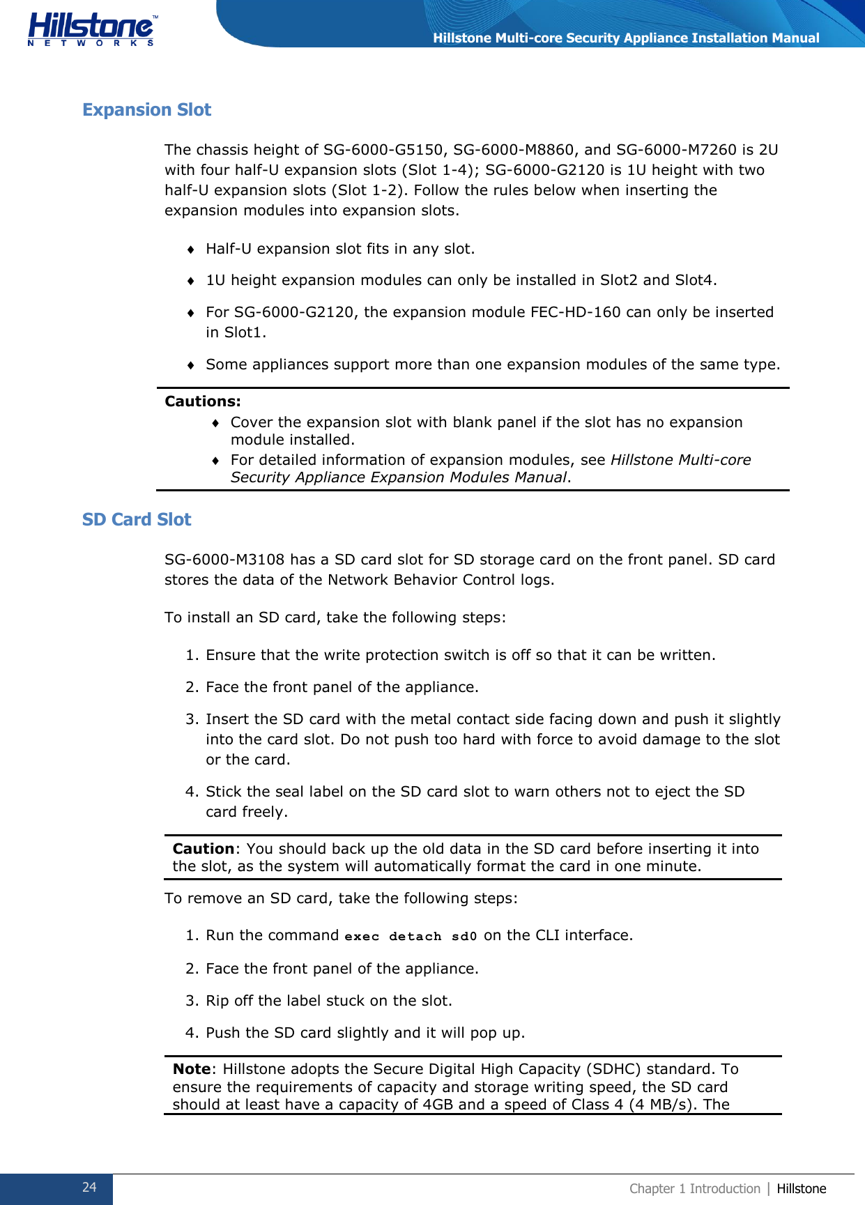  24 Chapter 1 Introduction | Hillstone  Hillstone Multi-core Security Appliance Installation Manual Expansion Slot The chassis height of SG-6000-G5150, SG-6000-M8860, and SG-6000-M7260 is 2U with four half-U expansion slots (Slot 1-4); SG-6000-G2120 is 1U height with two half-U expansion slots (Slot 1-2). Follow the rules below when inserting the expansion modules into expansion slots.  Half-U expansion slot fits in any slot.  1U height expansion modules can only be installed in Slot2 and Slot4.  For SG-6000-G2120, the expansion module FEC-HD-160 can only be inserted in Slot1.  Some appliances support more than one expansion modules of the same type. Cautions:  Cover the expansion slot with blank panel if the slot has no expansion module installed.  For detailed information of expansion modules, see Hillstone Multi-core Security Appliance Expansion Modules Manual. SD Card Slot SG-6000-M3108 has a SD card slot for SD storage card on the front panel. SD card stores the data of the Network Behavior Control logs. To install an SD card, take the following steps: 1. Ensure that the write protection switch is off so that it can be written. 2. Face the front panel of the appliance. 3. Insert the SD card with the metal contact side facing down and push it slightly into the card slot. Do not push too hard with force to avoid damage to the slot or the card. 4. Stick the seal label on the SD card slot to warn others not to eject the SD card freely. Caution: You should back up the old data in the SD card before inserting it into the slot, as the system will automatically format the card in one minute.  To remove an SD card, take the following steps: 1. Run the command exec detach sd0 on the CLI interface. 2. Face the front panel of the appliance. 3. Rip off the label stuck on the slot. 4. Push the SD card slightly and it will pop up. Note: Hillstone adopts the Secure Digital High Capacity (SDHC) standard. To ensure the requirements of capacity and storage writing speed, the SD card should at least have a capacity of 4GB and a speed of Class 4 (4 MB/s). The 