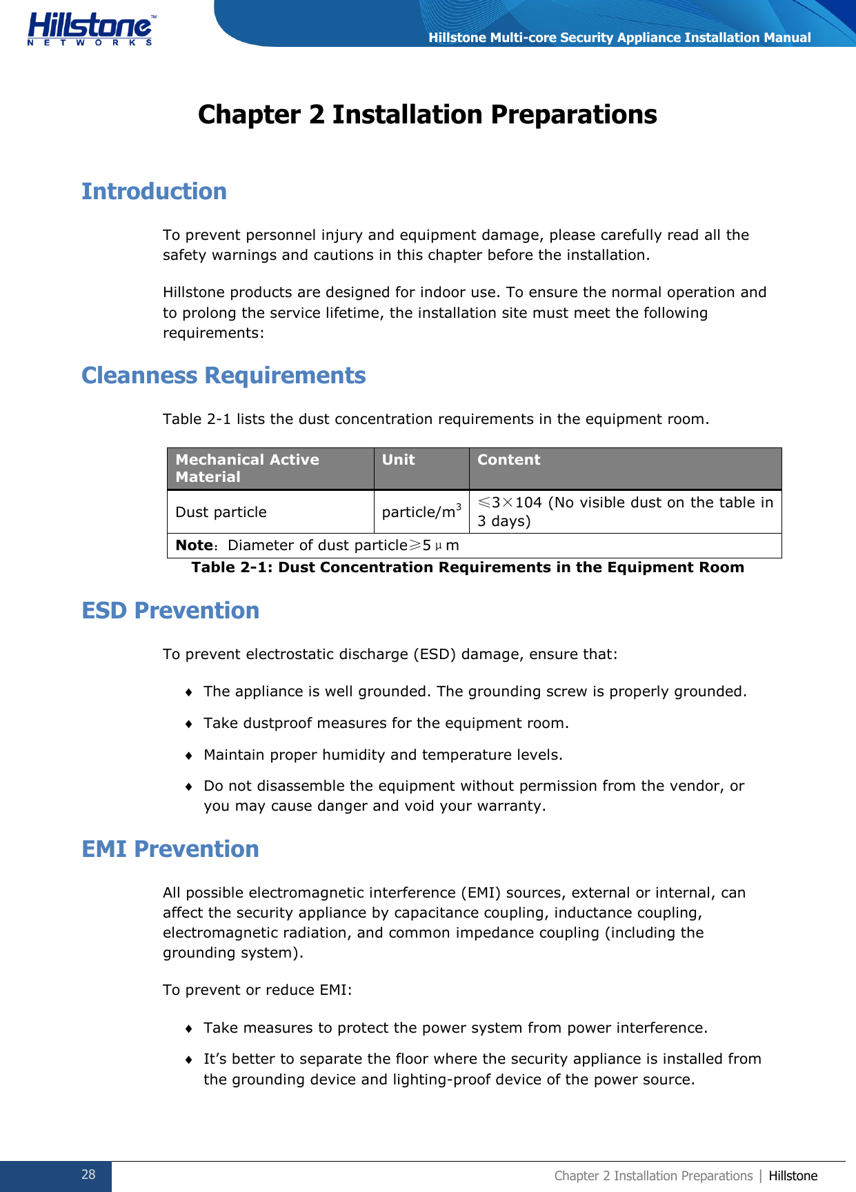  28 Chapter 2 Installation Preparations | Hillstone  Hillstone Multi-core Security Appliance Installation Manual Chapter 2 Installation Preparations Introduction To prevent personnel injury and equipment damage, please carefully read all the safety warnings and cautions in this chapter before the installation. Hillstone products are designed for indoor use. To ensure the normal operation and to prolong the service lifetime, the installation site must meet the following requirements: Cleanness Requirements Table 2-1 lists the dust concentration requirements in the equipment room.  Mechanical Active Material Unit Content Dust particle particle/m3 ≤3×104 (No visible dust on the table in 3 days) Note：Diameter of dust particle≥5μm Table 2-1: Dust Concentration Requirements in the Equipment Room ESD Prevention To prevent electrostatic discharge (ESD) damage, ensure that:  The appliance is well grounded. The grounding screw is properly grounded.  Take dustproof measures for the equipment room.  Maintain proper humidity and temperature levels.  Do not disassemble the equipment without permission from the vendor, or you may cause danger and void your warranty. EMI Prevention All possible electromagnetic interference (EMI) sources, external or internal, can affect the security appliance by capacitance coupling, inductance coupling, electromagnetic radiation, and common impedance coupling (including the grounding system).  To prevent or reduce EMI:  Take measures to protect the power system from power interference.  It’s better to separate the floor where the security appliance is installed from the grounding device and lighting-proof device of the power source. 