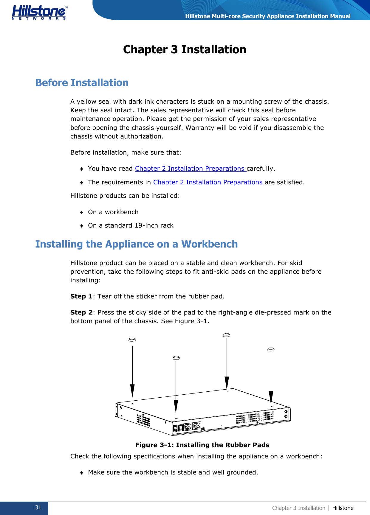  31 Chapter 3 Installation | Hillstone  Hillstone Multi-core Security Appliance Installation Manual Chapter 3 Installation Before Installation A yellow seal with dark ink characters is stuck on a mounting screw of the chassis. Keep the seal intact. The sales representative will check this seal before maintenance operation. Please get the permission of your sales representative before opening the chassis yourself. Warranty will be void if you disassemble the chassis without authorization. Before installation, make sure that:  You have read Chapter 2 Installation Preparations carefully.  The requirements in Chapter 2 Installation Preparations are satisfied. Hillstone products can be installed:   On a workbench  On a standard 19-inch rack Installing the Appliance on a Workbench Hillstone product can be placed on a stable and clean workbench. For skid prevention, take the following steps to fit anti-skid pads on the appliance before installing: Step 1: Tear off the sticker from the rubber pad. Step 2: Press the sticky side of the pad to the right-angle die-pressed mark on the bottom panel of the chassis. See Figure 3-1.  Figure 3-1: Installing the Rubber Pads Check the following specifications when installing the appliance on a workbench:  Make sure the workbench is stable and well grounded. 