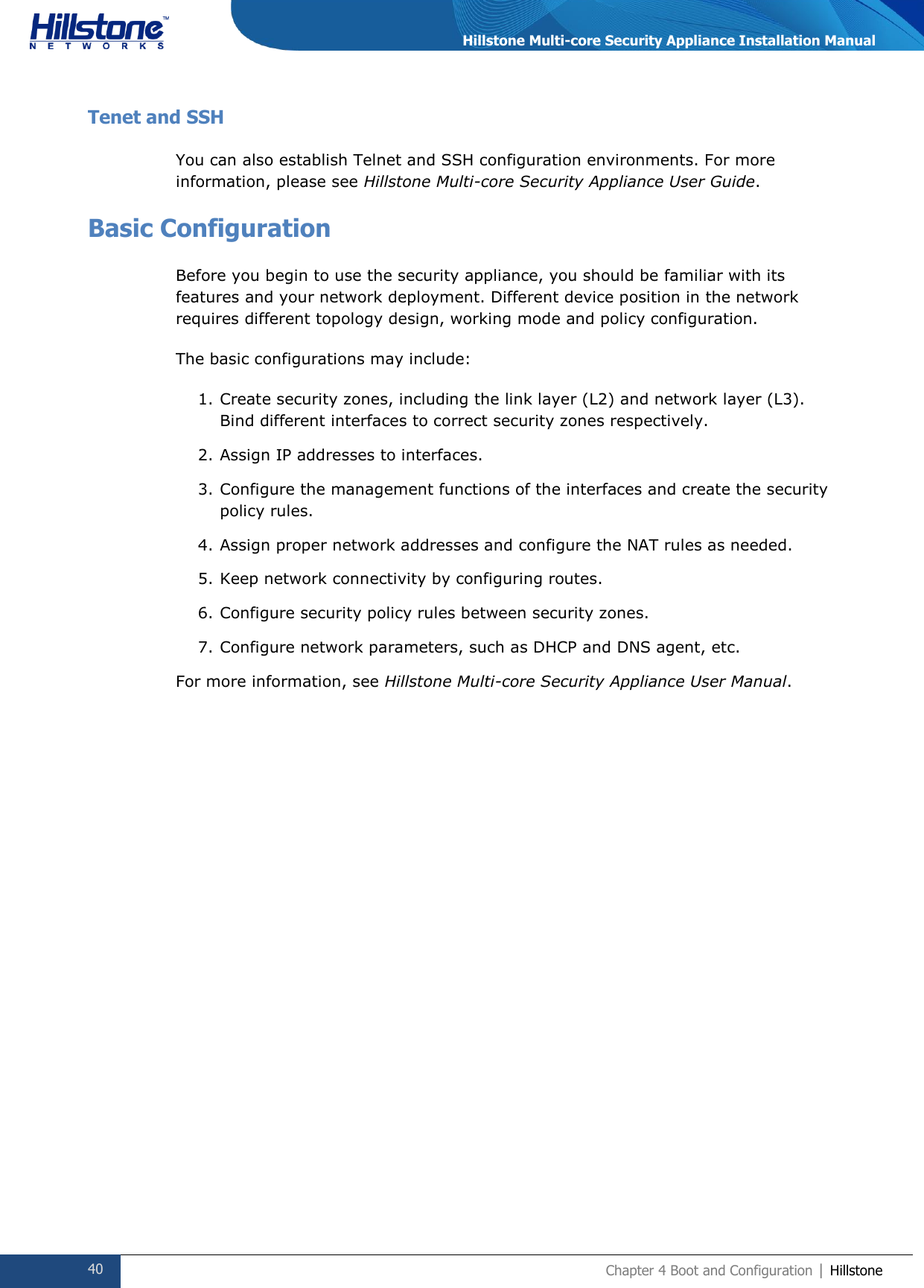  40 Chapter 4 Boot and Configuration | Hillstone  Hillstone Multi-core Security Appliance Installation Manual Tenet and SSH You can also establish Telnet and SSH configuration environments. For more information, please see Hillstone Multi-core Security Appliance User Guide. Basic Configuration Before you begin to use the security appliance, you should be familiar with its features and your network deployment. Different device position in the network requires different topology design, working mode and policy configuration. The basic configurations may include: 1. Create security zones, including the link layer (L2) and network layer (L3). Bind different interfaces to correct security zones respectively. 2. Assign IP addresses to interfaces. 3. Configure the management functions of the interfaces and create the security policy rules. 4. Assign proper network addresses and configure the NAT rules as needed. 5. Keep network connectivity by configuring routes. 6. Configure security policy rules between security zones. 7. Configure network parameters, such as DHCP and DNS agent, etc. For more information, see Hillstone Multi-core Security Appliance User Manual.   